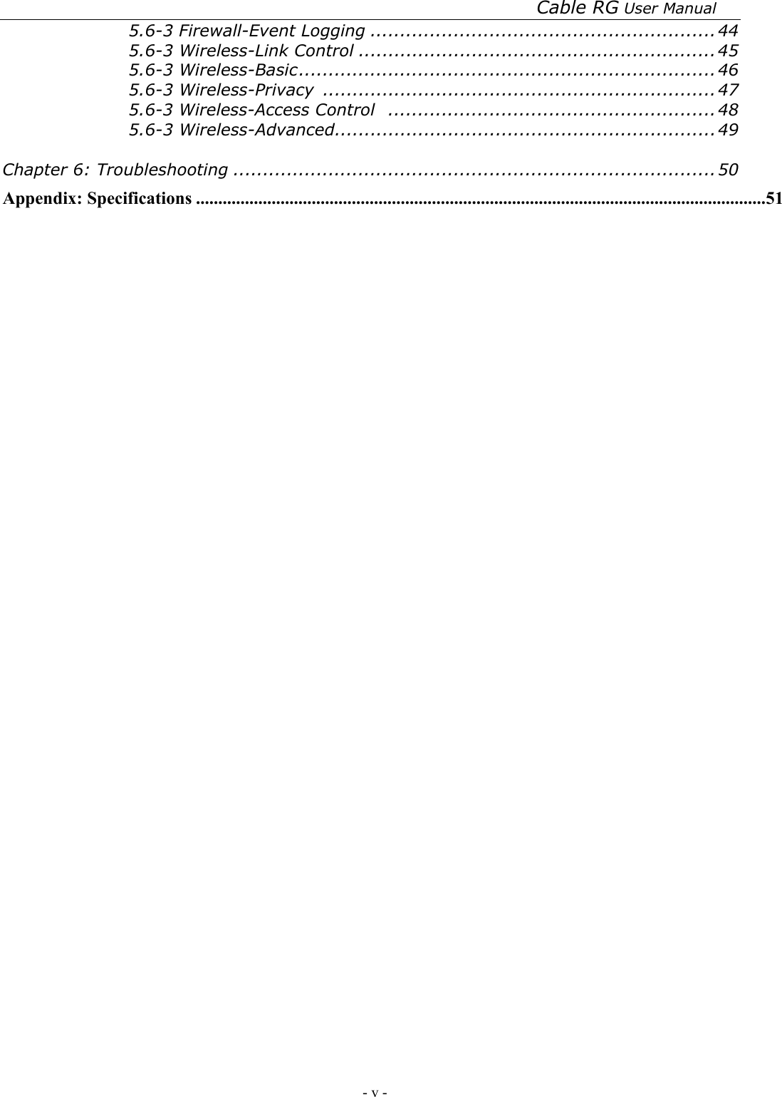 Cable RG User Manual - v -   5.6-3 Firewall-Event Logging ..........................................................44 5.6-3 Wireless-Link Control ............................................................45 5.6-3 Wireless-Basic......................................................................46 5.6-3 Wireless-Privacy  ..................................................................47 5.6-3 Wireless-Access Control .......................................................48 5.6-3 Wireless-Advanced................................................................49  Chapter 6: Troubleshooting .................................................................................50 Appendix: Specifications ................................................................................................................................51 