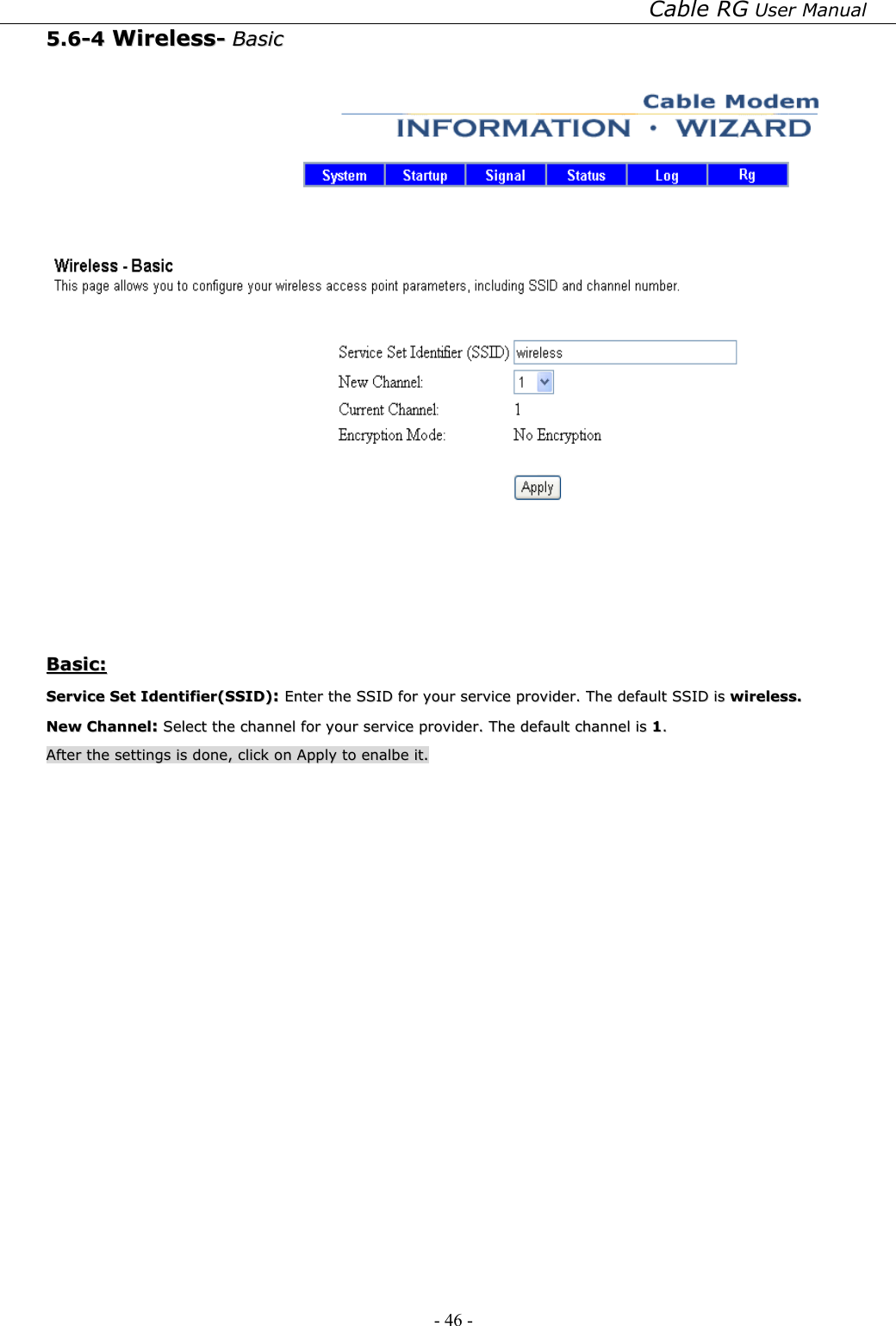 Cable RG User Manual - 46 -   55..66--44  WWiirreelleessss--  BBaassiicc      BBaassiicc::  SSeerrvviiccee  SSeett  IIddeennttiiffiieerr((SSSSIIDD))::  EEnntteerr  tthhee  SSSSIIDD  ffoorr  yyoouurr  sseerrvviiccee  pprroovviiddeerr..  TThhee  ddeeffaauulltt  SSSSIIDD  iiss  wwiirreelleessss..  NNeeww  CChhaannnneell::  SSeelleecctt  tthhee  cchhaannnneell  ffoorr  yyoouurr  sseerrvviiccee  pprroovviiddeerr..  TThhee  ddeeffaauulltt  cchhaannnneell  iiss  11..  AAfftteerr  tthhee  sseettttiinnggss  iiss  ddoonnee,,  cclliicckk  oonn  AAppppllyy  ttoo  eennaallbbee  iitt..  