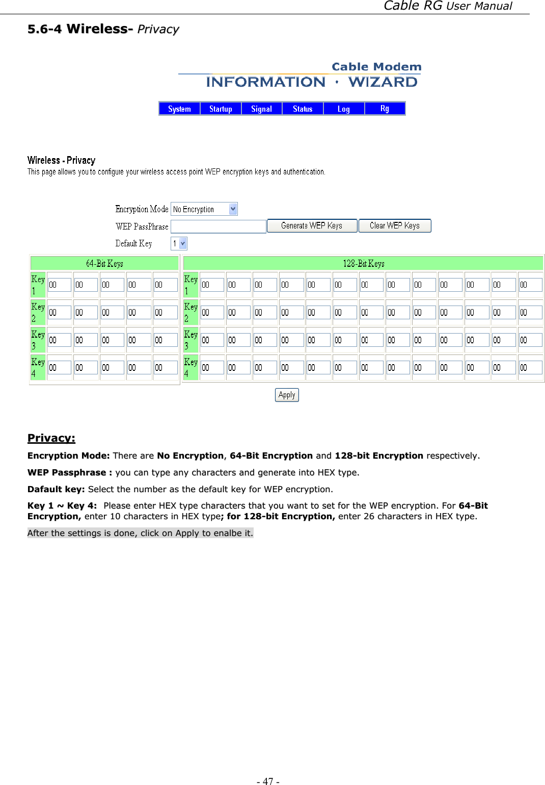 Cable RG User Manual - 47 -   55..66--44  WWiirreelleessss--  PPrriivvaaccyy      PPrriivvaaccyy::  EEnnccrryyppttiioonn  MMooddee::  TThheerree  aarree  NNoo  EEnnccrryyppttiioonn,,  6644--BBiitt  EEnnccrryyppttiioonn  aanndd  112288--bbiitt  EEnnccrryyppttiioonn  rreessppeeccttiivveellyy..  WWEEPP  PPaasssspphhrraassee  ::  yyoouu  ccaann  ttyyppee  aannyy  cchhaarraacctteerrss  aanndd  ggeenneerraattee  iinnttoo  HHEEXX  ttyyppee..    DDaaffaauulltt  kkeeyy::  SSeelleecctt  tthhee  nnuummbbeerr  aass  tthhee  ddeeffaauulltt  kkeeyy  ffoorr  WWEEPP  eennccrryyppttiioonn..  KKeeyy  11  ~~  KKeeyy  44::  PPlleeaassee  eenntteerr  HHEEXX  ttyyppee  cchhaarraacctteerrss  tthhaatt  yyoouu  wwaanntt  ttoo  sseett  ffoorr  tthhee  WWEEPP  eennccrryyppttiioonn..  FFoorr  6644--BBiitt  EEnnccrryyppttiioonn,,  eenntteerr  1100  cchhaarraacctteerrss  iinn  HHEEXX  ttyyppee;;  ffoorr  112288--bbiitt  EEnnccrryyppttiioonn,,  eenntteerr  2266  cchhaarraacctteerrss  iinn  HHEEXX  ttyyppee..  AAfftteerr  tthhee  sseettttiinnggss  iiss  ddoonnee,,  cclliicckk  oonn  AAppppllyy  ttoo  eennaallbbee  iitt..  