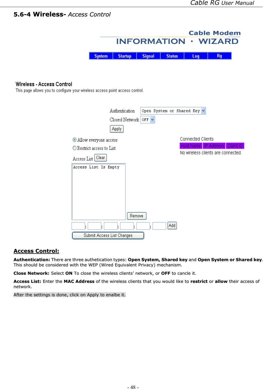 Cable RG User Manual - 48 -   55..66--44  WWiirreelleessss--  AAcccceessss  CCoonnttrrooll      AAcccceessss  CCoonnttrrooll::  AAuutthheennttiiccaattiioonn::  TThheerree  aarree  tthhrreeee  aauutthheettiiccaattiioonn  ttyyppeess::  OOppeenn  SSyysstteemm,,  SShhaarreedd  kkeeyy  aanndd  OOppeenn  SSyysstteemm  oorr  SShhaarreedd  kkeeyy..  TThhiiss  sshhoouulldd  bbee  ccoonnssiiddeerreedd  wwiitthh  tthhee  WWEEPP  ((WWiirreedd  EEqquuiivvaalleenntt  PPrriivvaaccyy))  mmeecchhaanniissmm..  CClloossee  NNeettwwoorrkk::  SSeelleecctt  OONN  TToo  cclloossee  tthhee  wwiirreelleessss  cclliieennttss’’  nneettwwoorrkk,,  oorr  OOFFFF  ttoo  ccaannccllee  iitt..    AAcccceessss  LLiisstt::  EEnntteerr  tthhee  MMAACC  AAddddrreessss  ooff  tthhee  wwiirreelleessss  cclliieennttss  tthhaatt  yyoouu  wwoouulldd  lliikkee  ttoo  rreessttrriicctt  oorr  aallllooww  tthheeiirr  aacccceessss  ooff  nneettwwoorrkk..  AAfftteerr  tthhee  sseettttiinnggss  iiss  ddoonnee,,  cclliicckk  oonn  AAppppllyy  ttoo  eennaallbbee  iitt..