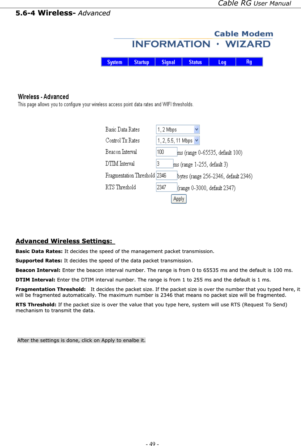 Cable RG User Manual - 49 -   55..66--44  WWiirreelleessss--  AAddvvaanncceedd      AAddvvaanncceedd  WWiirreelleessss  SSeettttiinnggss::    BBaassiicc  DDaattaa  RRaatteess::  IItt  ddeecciiddeess  tthhee  ssppeeeedd  ooff  tthhee  mmaannaaggeemmeenntt  ppaacckkeett  ttrraannssmmiissssiioonn..  SSuuppppoorrtteedd  RRaatteess::  IItt  ddeecciiddeess  tthhee  ssppeeeedd  ooff  tthhee  ddaattaa  ppaacckkeett  ttrraannssmmiissssiioonn..  BBeeaaccoonn  IInntteerrvvaall::  EEnntteerr  tthhee  bbeeaaccoonn  iinntteerrvvaall  nnuummbbeerr..  TThhee  rraannggee  iiss  ffrroomm  00  ttoo  6655553355  mmss  aanndd  tthhee  ddeeffaauulltt  iiss  110000  mmss..  DDTTIIMM  IInntteerrvvaall::  EEnntteerr  tthhee  DDTTIIMM  iinntteerrvvaall  nnuummbbeerr..  TThhee  rraannggee  iiss  ffrroomm  11  ttoo  225555  mmss  aanndd  tthhee  ddeeffaauulltt  iiss  11  mmss..  FFrraaggmmeennttaattiioonn  TThhrreesshhoolldd::    IItt  ddeecciiddeess  tthhee  ppaacckkeett  ssiizzee..  IIff  tthhee  ppaacckkeett  ssiizzee  iiss  oovveerr  tthhee  nnuummbbeerr  tthhaatt  yyoouu  ttyyppeedd  hheerree,,  iitt  wwiillll  bbee  ffrraaggmmeenntteedd  aauuttoommaattiiccaallllyy..  TThhee  mmaaxxiimmuumm  nnuummbbeerr  iiss  22334466  tthhaatt  mmeeaannss  nnoo  ppaacckkeett  ssiizzee  wwiillll  bbee  ffrraaggmmeenntteedd..  RRTTSS  TThhrreesshhoolldd::  IIff  tthhee  ppaacckkeett  ssiizzee  iiss  oovveerr  tthhee  vvaalluuee  tthhaatt  yyoouu  ttyyppee  hheerree,,  ssyysstteemm  wwiillll  uussee  RRTTSS  ((RReeqquueesstt  TToo  SSeenndd))  mmeecchhaanniissmm  ttoo  ttrraannssmmiitt  tthhee  ddaattaa..    AAfftteerr  tthhee  sseettttiinnggss  iiss  ddoonnee,,  cclliicckk  oonn  AAppppllyy  ttoo  eennaallbbee  iitt..