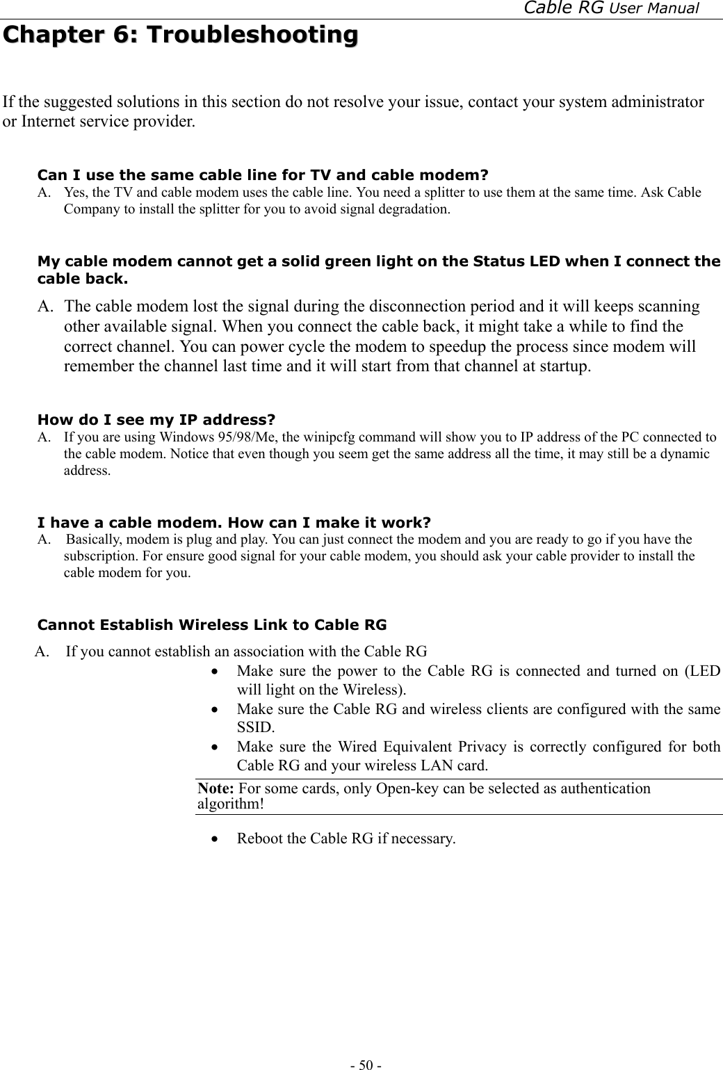 Cable RG User Manual - 50 -   CChhaapptteerr  66::  TTrroouubblleesshhoooottiinngg  If the suggested solutions in this section do not resolve your issue, contact your system administrator or Internet service provider.  Can I use the same cable line for TV and cable modem? A.  Yes, the TV and cable modem uses the cable line. You need a splitter to use them at the same time. Ask Cable Company to install the splitter for you to avoid signal degradation.  My cable modem cannot get a solid green light on the Status LED when I connect the cable back. A.   The cable modem lost the signal during the disconnection period and it will keeps scanning other available signal. When you connect the cable back, it might take a while to find the correct channel. You can power cycle the modem to speedup the process since modem will remember the channel last time and it will start from that channel at startup.  How do I see my IP address? A.  If you are using Windows 95/98/Me, the winipcfg command will show you to IP address of the PC connected to the cable modem. Notice that even though you seem get the same address all the time, it may still be a dynamic address.  I have a cable modem. How can I make it work? A.    Basically, modem is plug and play. You can just connect the modem and you are ready to go if you have the subscription. For ensure good signal for your cable modem, you should ask your cable provider to install the cable modem for you.  Cannot Establish Wireless Link to Cable RG A.    If you cannot establish an association with the Cable RG •  Make sure the power to the Cable RG is connected and turned on (LED will light on the Wireless). •  Make sure the Cable RG and wireless clients are configured with the same SSID. •  Make sure the Wired Equivalent Privacy is correctly configured for both Cable RG and your wireless LAN card.   Note: For some cards, only Open-key can be selected as authentication algorithm!  •  Reboot the Cable RG if necessary.         