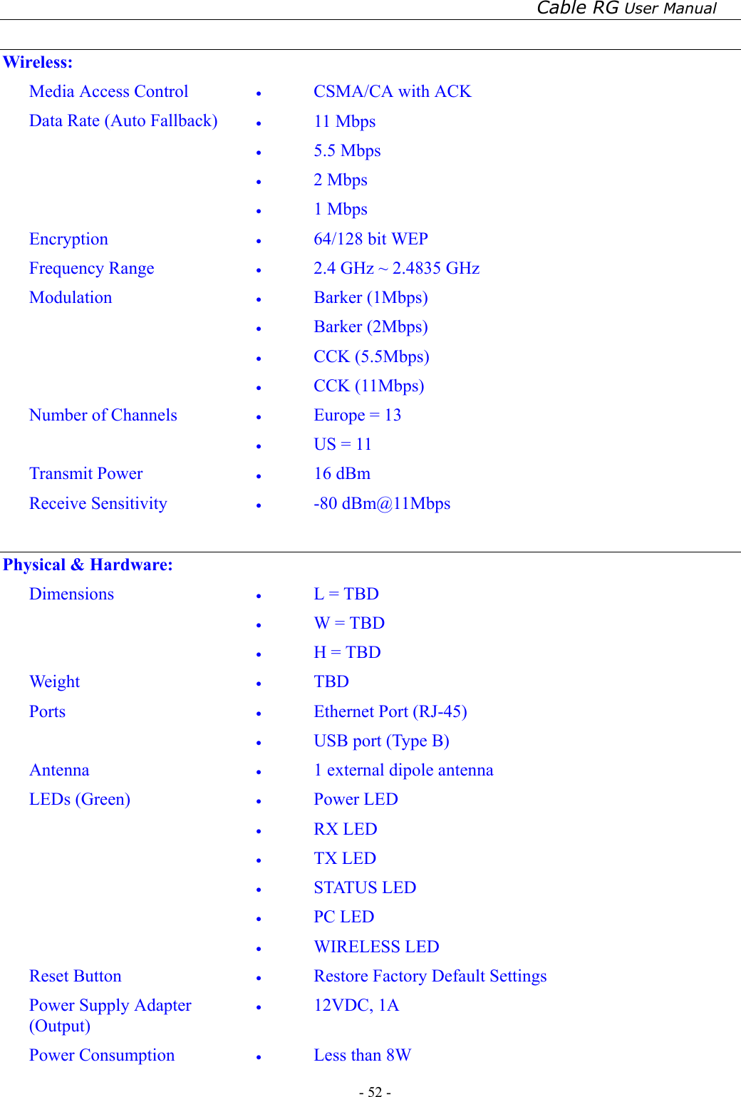 Cable RG User Manual - 52 -    Wireless: Media Access Control  •  CSMA/CA with ACK Data Rate (Auto Fallback)  •  11 Mbps •  5.5 Mbps •  2 Mbps •  1 Mbps Encryption  •  64/128 bit WEP Frequency Range  •  2.4 GHz ~ 2.4835 GHz Modulation  •  Barker (1Mbps) •  Barker (2Mbps) •  CCK (5.5Mbps) •  CCK (11Mbps) Number of Channels  •  Europe = 13 •  US = 11 Transmit Power  •  16 dBm Receive Sensitivity  •  -80 dBm@11Mbps  Physical &amp; Hardware: Dimensions  •  L = TBD •  W = TBD •  H = TBD Weight  •  TBD Ports  •  Ethernet Port (RJ-45) •  USB port (Type B) Antenna  •  1 external dipole antenna LEDs (Green)  •  Power LED •  RX LED •  TX LED •  STATUS LED •  PC LED •  WIRELESS LED Reset Button  •  Restore Factory Default Settings Power Supply Adapter (Output) •  12VDC, 1A Power Consumption  •  Less than 8W 