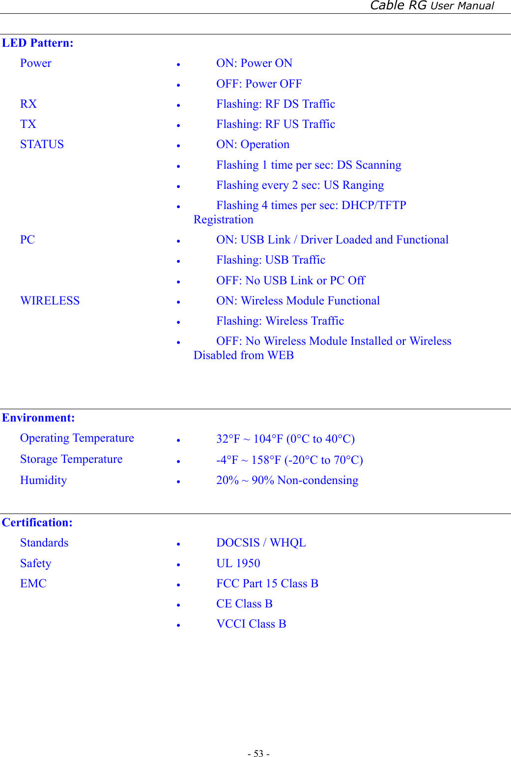 Cable RG User Manual - 53 -    LED Pattern: Power  •  ON: Power ON   •  OFF: Power OFF RX  •  Flashing: RF DS Traffic TX  •  Flashing: RF US Traffic STATUS  •  ON: Operation •  Flashing 1 time per sec: DS Scanning •  Flashing every 2 sec: US Ranging •  Flashing 4 times per sec: DHCP/TFTP Registration PC  •  ON: USB Link / Driver Loaded and Functional •  Flashing: USB Traffic •  OFF: No USB Link or PC Off WIRELESS  •  ON: Wireless Module Functional •  Flashing: Wireless Traffic •  OFF: No Wireless Module Installed or Wireless     Disabled from WEB    Environment: Operating Temperature  •  32°F ~ 104°F (0°C to 40°C) Storage Temperature  •  -4°F ~ 158°F (-20°C to 70°C) Humidity  •  20% ~ 90% Non-condensing  Certification: Standards  •  DOCSIS / WHQL Safety  •  UL 1950 EMC  •  FCC Part 15 Class B •  CE Class B •  VCCI Class B    