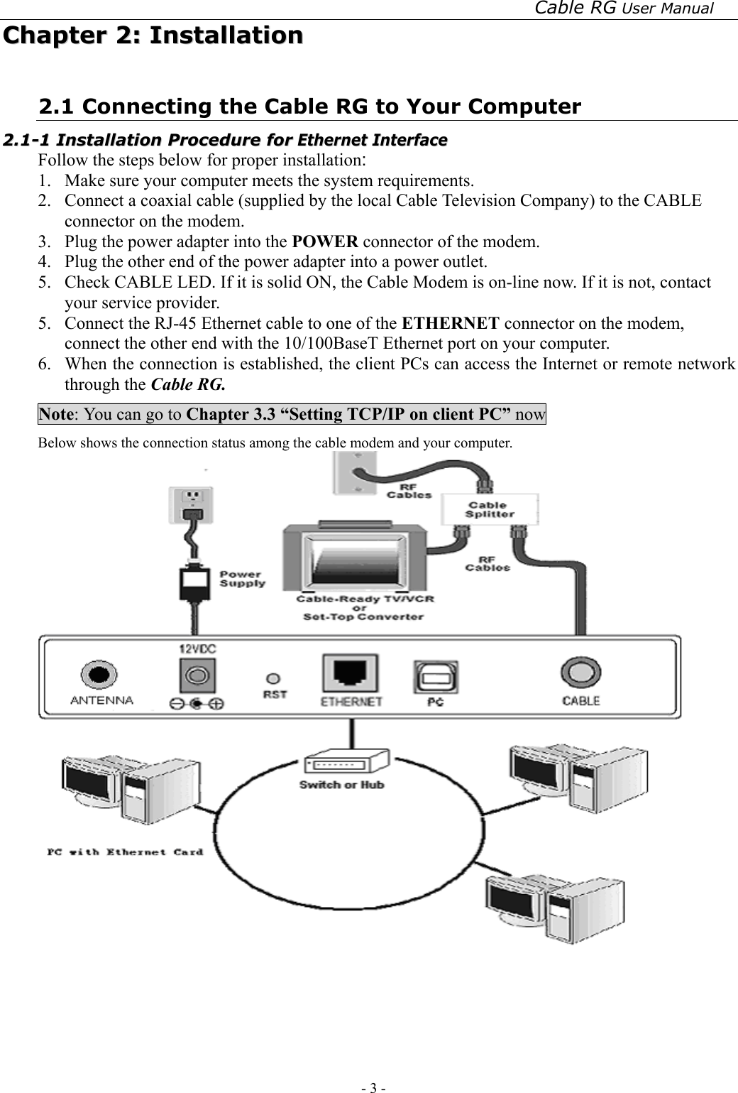 Cable RG User Manual - 3 -   CChhaapptteerr  22::  IInnssttaallllaattiioonn  2.1 Connecting the Cable RG to Your Computer 22..11--11  IInnssttaallllaattiioonn  PPrroocceedduurree  ffoorr  EEtthheerrnneett  IInntteerrffaaccee  Follow the steps below for proper installation: 1.  Make sure your computer meets the system requirements. 2.  Connect a coaxial cable (supplied by the local Cable Television Company) to the CABLE connector on the modem. 3.  Plug the power adapter into the POWER connector of the modem. 4.  Plug the other end of the power adapter into a power outlet. 5.  Check CABLE LED. If it is solid ON, the Cable Modem is on-line now. If it is not, contact your service provider. 5.  Connect the RJ-45 Ethernet cable to one of the ETHERNET connector on the modem, connect the other end with the 10/100BaseT Ethernet port on your computer. 6.  When the connection is established, the client PCs can access the Internet or remote network through the Cable RG. Note: You can go to Chapter 3.3 “Setting TCP/IP on client PC” now Below shows the connection status among the cable modem and your computer.   