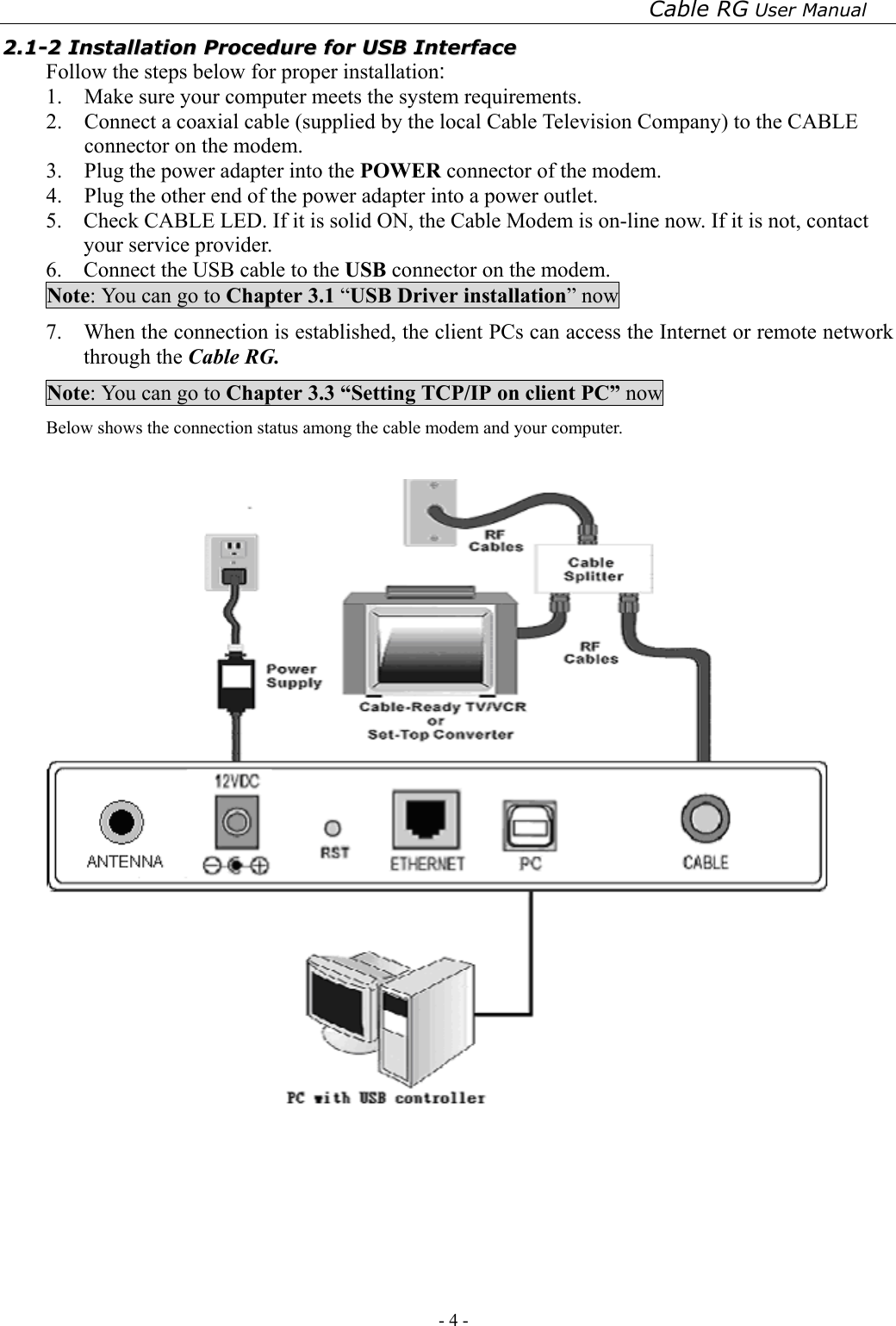 Cable RG User Manual - 4 -   22..11--22  IInnssttaallllaattiioonn  PPrroocceedduurree  ffoorr  UUSSBB  IInntteerrffaaccee  Follow the steps below for proper installation: 1.  Make sure your computer meets the system requirements. 2.  Connect a coaxial cable (supplied by the local Cable Television Company) to the CABLE connector on the modem.   3.  Plug the power adapter into the POWER connector of the modem. 4.  Plug the other end of the power adapter into a power outlet. 5.    Check CABLE LED. If it is solid ON, the Cable Modem is on-line now. If it is not, contact your service provider. 6.    Connect the USB cable to the USB connector on the modem. Note: You can go to Chapter 3.1 “USB Driver installation” now 7.    When the connection is established, the client PCs can access the Internet or remote network through the Cable RG. Note: You can go to Chapter 3.3 “Setting TCP/IP on client PC” now Below shows the connection status among the cable modem and your computer.     