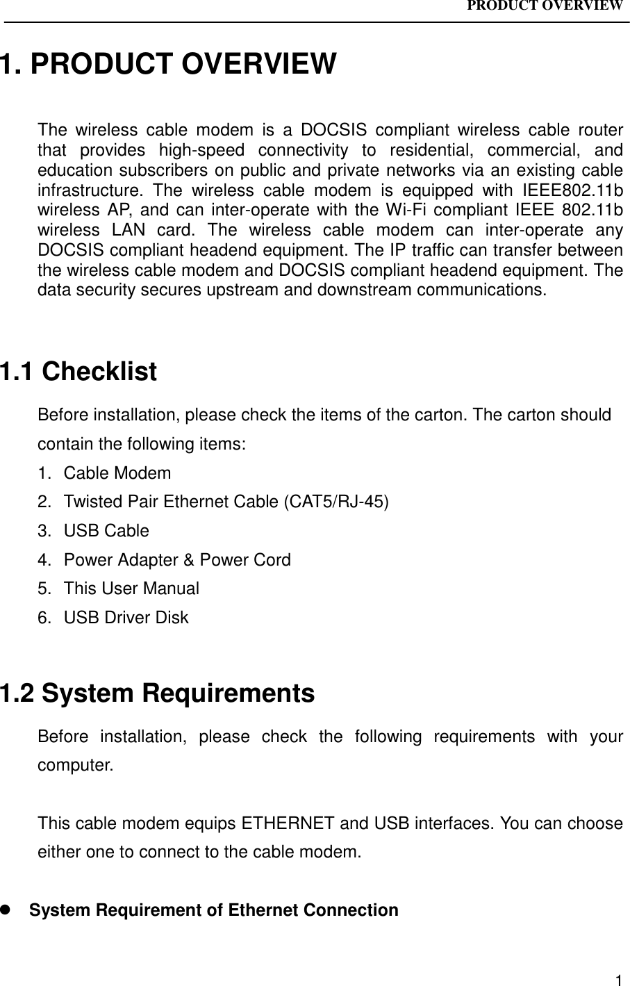 PRODUCT OVERVIEW11. PRODUCT OVERVIEWThe wireless cable modem is a DOCSIS compliant wireless cable routerthat provides high-speed connectivity to residential, commercial, andeducation subscribers on public and private networks via an existing cableinfrastructure. The wireless cable modem is equipped with IEEE802.11bwireless AP, and can inter-operate with the Wi-Fi compliant IEEE 802.11bwireless LAN card. The wireless cable modem can inter-operate anyDOCSIS compliant headend equipment. The IP traffic can transfer betweenthe wireless cable modem and DOCSIS compliant headend equipment. Thedata security secures upstream and downstream communications.1.1 ChecklistBefore installation, please check the items of the carton. The carton shouldcontain the following items:1. Cable Modem2.  Twisted Pair Ethernet Cable (CAT5/RJ-45)3. USB Cable4.  Power Adapter &amp; Power Cord5.  This User Manual6.  USB Driver Disk1.2 System RequirementsBefore installation, please check the following requirements with yourcomputer.This cable modem equips ETHERNET and USB interfaces. You can chooseeither one to connect to the cable modem.! System Requirement of Ethernet Connection