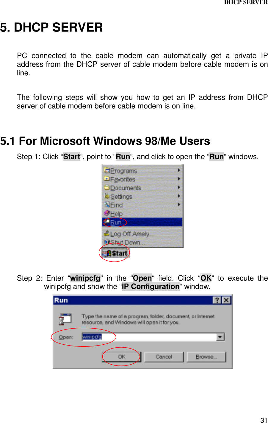 DHCP SERVER 315. DHCP SERVERPC connected to the cable modem can automatically get a private IPaddress from the DHCP server of cable modem before cable modem is online.The following steps will show you how to get an IP address from DHCPserver of cable modem before cable modem is on line.5.1 For Microsoft Windows 98/Me UsersStep 1: Click “Start“, point to “Run“, and click to open the “Run“ windows.Step 2: Enter “winipcfg“ in the “Open“ field. Click “OK“ to execute thewinipcfg and show the “IP Configuration“ window.