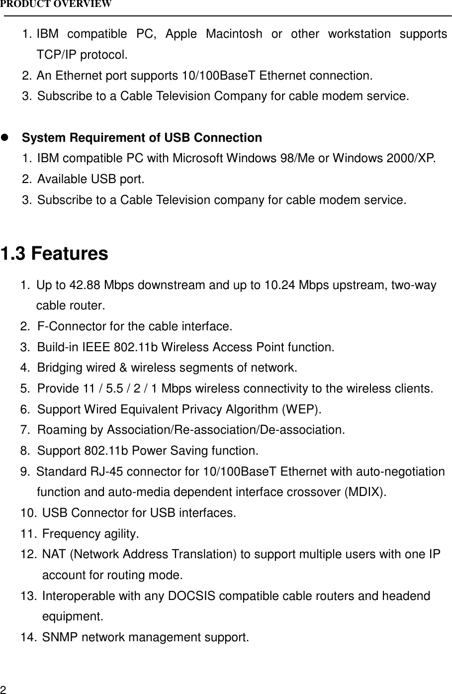 PRODUCT OVERVIEW21. IBM compatible PC, Apple Macintosh or other workstation supportsTCP/IP protocol.2. An Ethernet port supports 10/100BaseT Ethernet connection.3. Subscribe to a Cable Television Company for cable modem service.! System Requirement of USB Connection1. IBM compatible PC with Microsoft Windows 98/Me or Windows 2000/XP.2. Available USB port.3. Subscribe to a Cable Television company for cable modem service.1.3 Features1.  Up to 42.88 Mbps downstream and up to 10.24 Mbps upstream, two-waycable router.2.  F-Connector for the cable interface.3.  Build-in IEEE 802.11b Wireless Access Point function.4.  Bridging wired &amp; wireless segments of network.5.  Provide 11 / 5.5 / 2 / 1 Mbps wireless connectivity to the wireless clients.6.  Support Wired Equivalent Privacy Algorithm (WEP).7.  Roaming by Association/Re-association/De-association.8.  Support 802.11b Power Saving function.9.  Standard RJ-45 connector for 10/100BaseT Ethernet with auto-negotiationfunction and auto-media dependent interface crossover (MDIX).10. USB Connector for USB interfaces.11. Frequency agility.12. NAT (Network Address Translation) to support multiple users with one IPaccount for routing mode.13. Interoperable with any DOCSIS compatible cable routers and headendequipment.14. SNMP network management support.