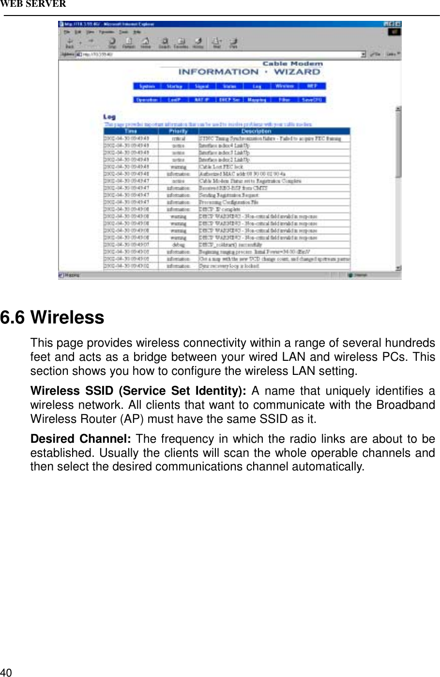 WEB SERVER406.6 WirelessThis page provides wireless connectivity within a range of several hundredsfeet and acts as a bridge between your wired LAN and wireless PCs. Thissection shows you how to configure the wireless LAN setting.Wireless SSID (Service Set Identity): A name that uniquely identifies awireless network. All clients that want to communicate with the BroadbandWireless Router (AP) must have the same SSID as it.Desired Channel: The frequency in which the radio links are about to beestablished. Usually the clients will scan the whole operable channels andthen select the desired communications channel automatically.