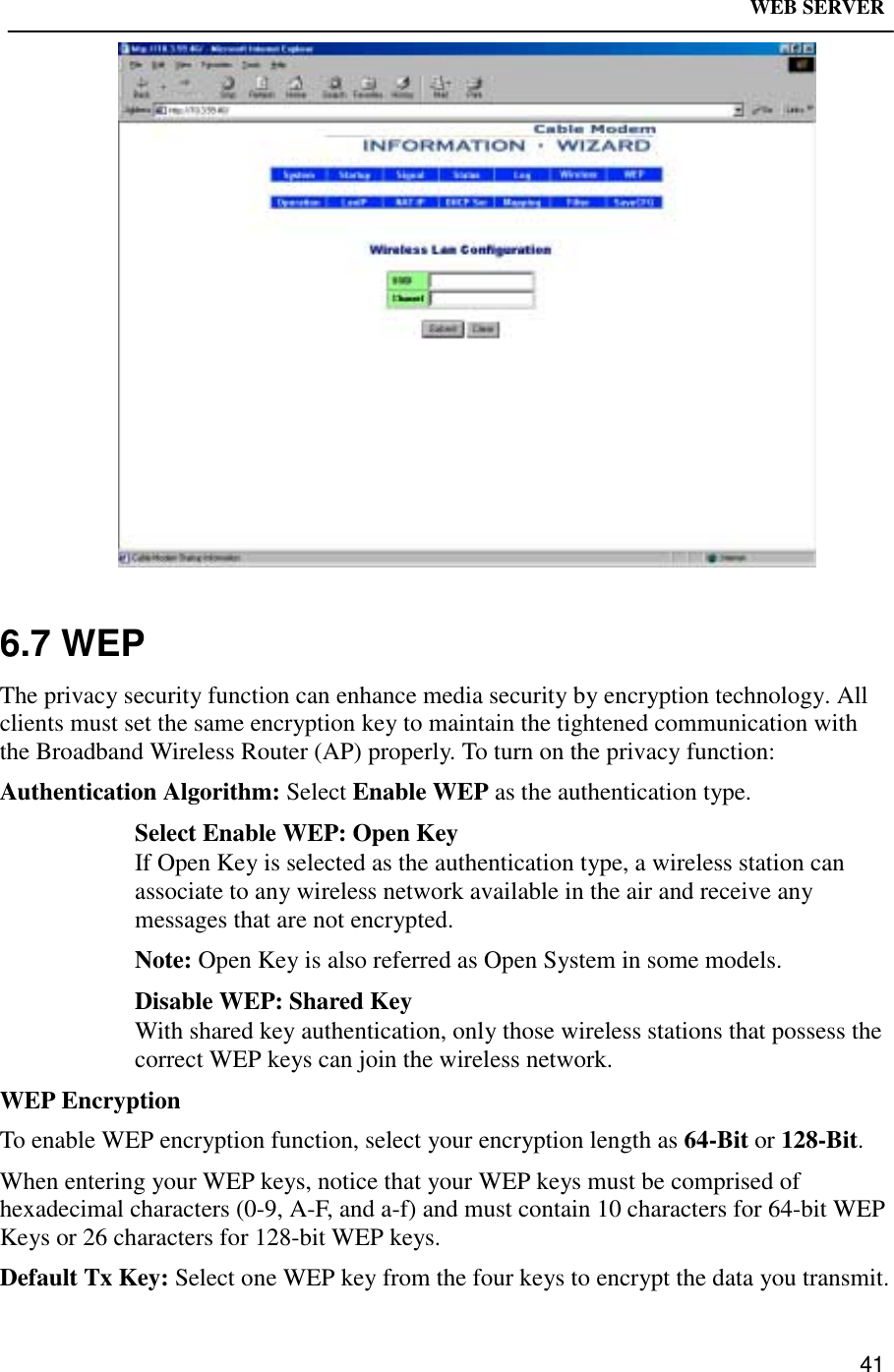 WEB SERVER416.7 WEPThe privacy security function can enhance media security by encryption technology. Allclients must set the same encryption key to maintain the tightened communication withthe Broadband Wireless Router (AP) properly. To turn on the privacy function:Authentication Algorithm: Select Enable WEP as the authentication type.Select Enable WEP: Open KeyIf Open Key is selected as the authentication type, a wireless station canassociate to any wireless network available in the air and receive anymessages that are not encrypted.Note: Open Key is also referred as Open System in some models.Disable WEP: Shared KeyWith shared key authentication, only those wireless stations that possess thecorrect WEP keys can join the wireless network.WEP EncryptionTo enable WEP encryption function, select your encryption length as 64-Bit or 128-Bit.When entering your WEP keys, notice that your WEP keys must be comprised ofhexadecimal characters (0-9, A-F, and a-f) and must contain 10 characters for 64-bit WEPKeys or 26 characters for 128-bit WEP keys.Default Tx Key: Select one WEP key from the four keys to encrypt the data you transmit.