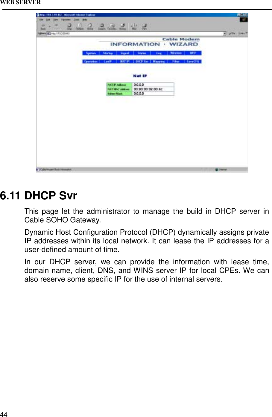 WEB SERVER446.11 DHCP SvrThis page let the administrator to manage the build in DHCP server inCable SOHO Gateway.Dynamic Host Configuration Protocol (DHCP) dynamically assigns privateIP addresses within its local network. It can lease the IP addresses for auser-defined amount of time.In our DHCP server, we can provide the information with lease time,domain name, client, DNS, and WINS server IP for local CPEs. We canalso reserve some specific IP for the use of internal servers.