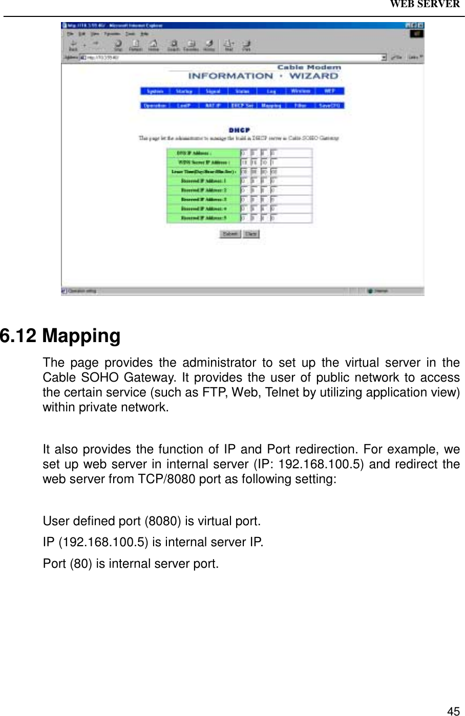 WEB SERVER456.12 MappingThe page provides the administrator to set up the virtual server in theCable SOHO Gateway. It provides the user of public network to accessthe certain service (such as FTP, Web, Telnet by utilizing application view)within private network.It also provides the function of IP and Port redirection. For example, weset up web server in internal server (IP: 192.168.100.5) and redirect theweb server from TCP/8080 port as following setting:User defined port (8080) is virtual port.IP (192.168.100.5) is internal server IP.Port (80) is internal server port.