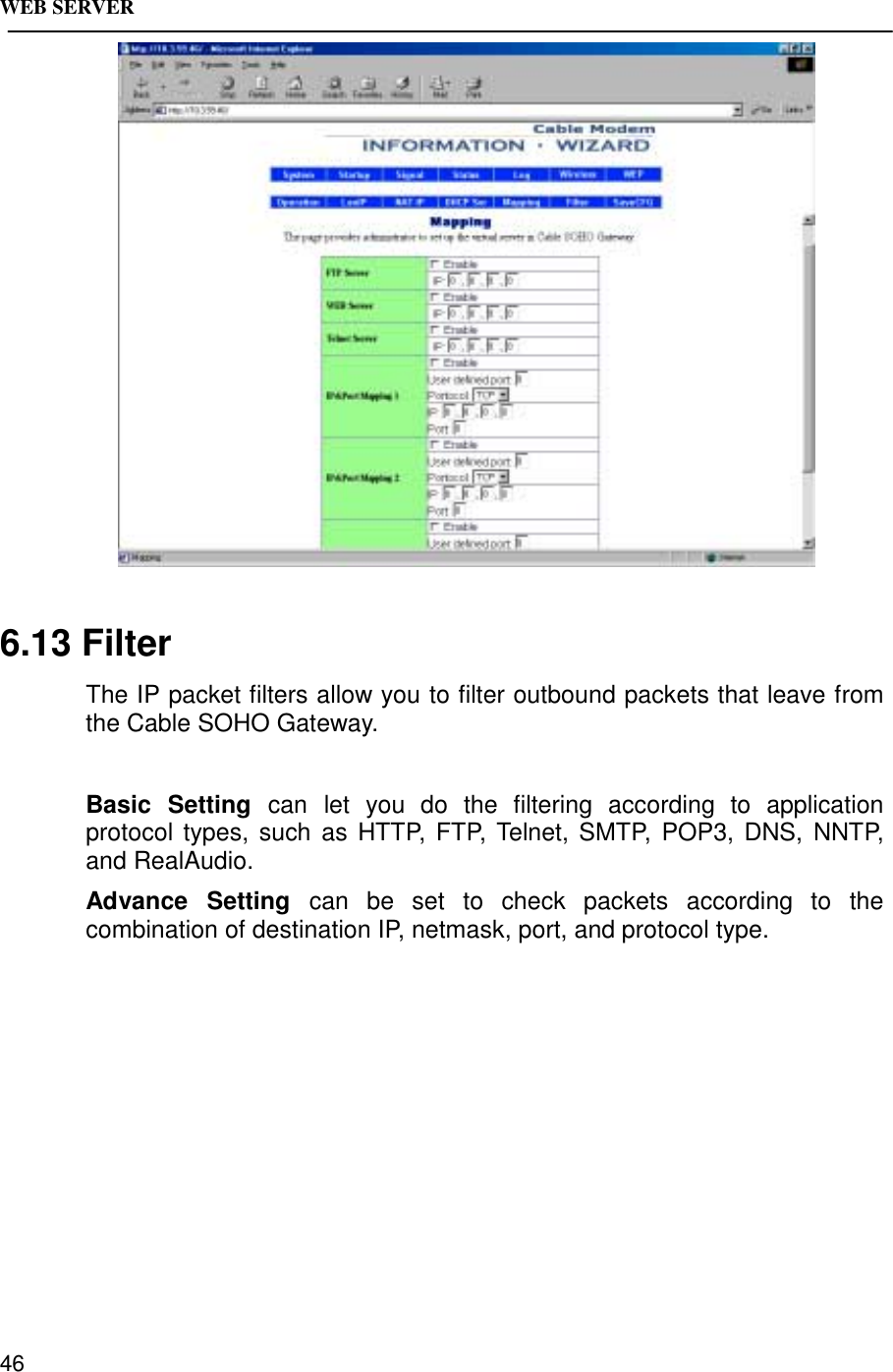 WEB SERVER466.13 FilterThe IP packet filters allow you to filter outbound packets that leave fromthe Cable SOHO Gateway.Basic Setting can let you do the filtering according to applicationprotocol types, such as HTTP, FTP, Telnet, SMTP, POP3, DNS, NNTP,and RealAudio.Advance Setting can be set to check packets according to thecombination of destination IP, netmask, port, and protocol type.