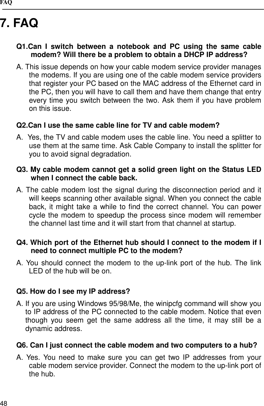 FAQ487. FAQQ1.Can I switch between a notebook and PC using the same cablemodem? Will there be a problem to obtain a DHCP IP address?A. This issue depends on how your cable modem service provider managesthe modems. If you are using one of the cable modem service providersthat register your PC based on the MAC address of the Ethernet card inthe PC, then you will have to call them and have them change that entryevery time you switch between the two. Ask them if you have problemon this issue.Q2.Can I use the same cable line for TV and cable modem?A.  Yes, the TV and cable modem uses the cable line. You need a splitter touse them at the same time. Ask Cable Company to install the splitter foryou to avoid signal degradation.Q3. My cable modem cannot get a solid green light on the Status LEDwhen I connect the cable back.A. The cable modem lost the signal during the disconnection period and itwill keeps scanning other available signal. When you connect the cableback, it might take a while to find the correct channel. You can powercycle the modem to speedup the process since modem will rememberthe channel last time and it will start from that channel at startup.Q4. Which port of the Ethernet hub should I connect to the modem if Ineed to connect multiple PC to the modem?A. You should connect the modem to the up-link port of the hub. The linkLED of the hub will be on.Q5. How do I see my IP address?A. If you are using Windows 95/98/Me, the winipcfg command will show youto IP address of the PC connected to the cable modem. Notice that eventhough you seem get the same address all the time, it may still be adynamic address.Q6. Can I just connect the cable modem and two computers to a hub?A. Yes. You need to make sure you can get two IP addresses from yourcable modem service provider. Connect the modem to the up-link port ofthe hub.