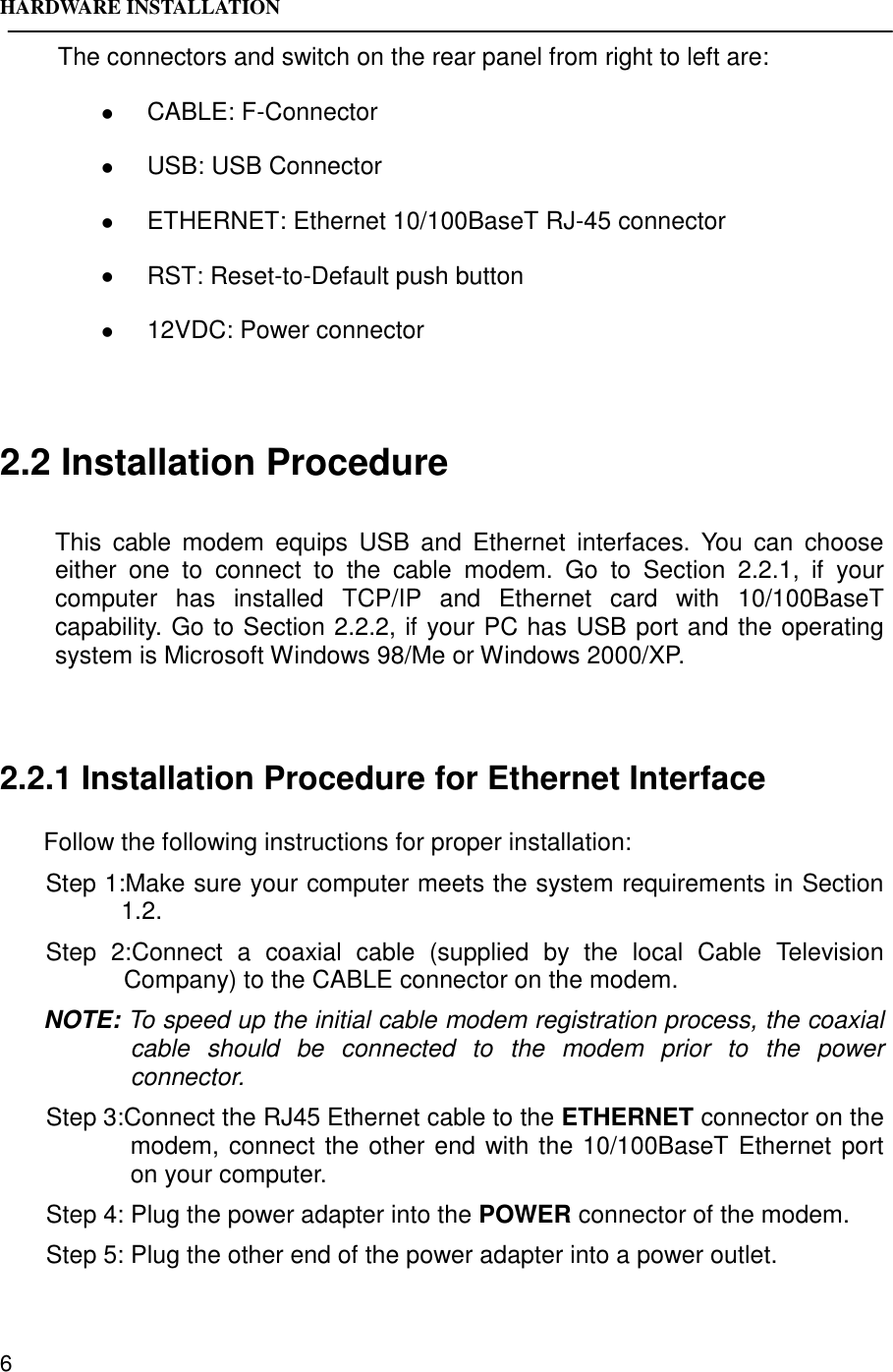 HARDWARE INSTALLATION6The connectors and switch on the rear panel from right to left are:! CABLE: F-Connector! USB: USB Connector! ETHERNET: Ethernet 10/100BaseT RJ-45 connector! RST: Reset-to-Default push button! 12VDC: Power connector2.2 Installation ProcedureThis cable modem equips USB and Ethernet interfaces. You can chooseeither one to connect to the cable modem. Go to Section 2.2.1, if yourcomputer has installed TCP/IP and Ethernet card with 10/100BaseTcapability. Go to Section 2.2.2, if your PC has USB port and the operatingsystem is Microsoft Windows 98/Me or Windows 2000/XP.2.2.1 Installation Procedure for Ethernet InterfaceFollow the following instructions for proper installation:Step 1:Make sure your computer meets the system requirements in Section1.2.Step 2:Connect a coaxial cable (supplied by the local Cable TelevisionCompany) to the CABLE connector on the modem.NOTE: To speed up the initial cable modem registration process, the coaxialcable should be connected to the modem prior to the powerconnector.Step 3:Connect the RJ45 Ethernet cable to the ETHERNET connector on themodem, connect the other end with the 10/100BaseT Ethernet porton your computer.Step 4: Plug the power adapter into the POWER connector of the modem.Step 5: Plug the other end of the power adapter into a power outlet.
