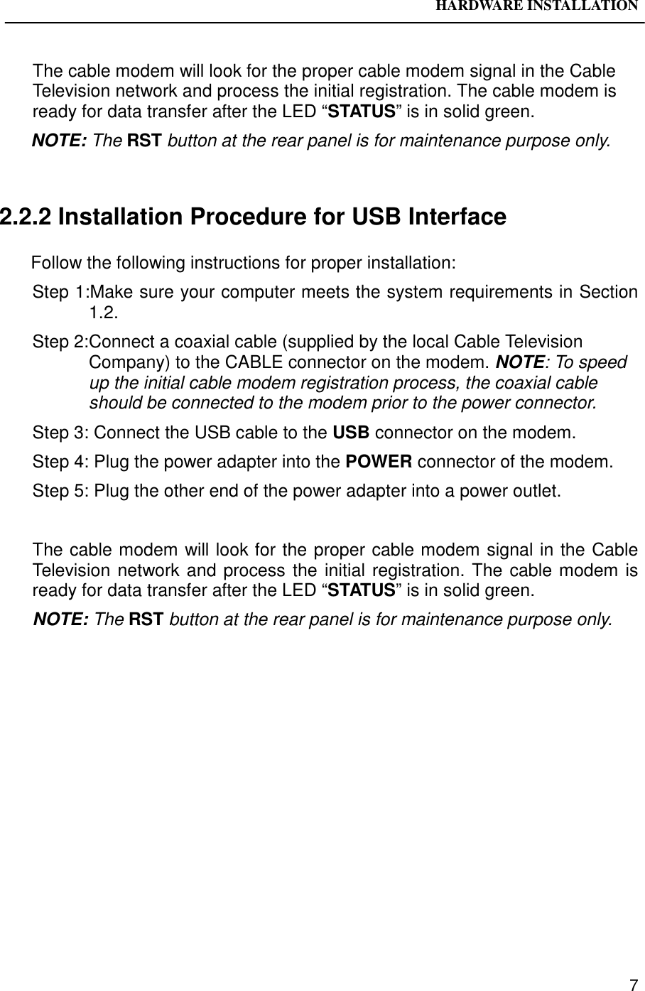 HARDWARE INSTALLATION7The cable modem will look for the proper cable modem signal in the CableTelevision network and process the initial registration. The cable modem isready for data transfer after the LED “STATUS” is in solid green.NOTE: The RST button at the rear panel is for maintenance purpose only.2.2.2 Installation Procedure for USB InterfaceFollow the following instructions for proper installation:Step 1:Make sure your computer meets the system requirements in Section1.2.Step 2:Connect a coaxial cable (supplied by the local Cable TelevisionCompany) to the CABLE connector on the modem. NOTE: To speedup the initial cable modem registration process, the coaxial cableshould be connected to the modem prior to the power connector.Step 3: Connect the USB cable to the USB connector on the modem.Step 4: Plug the power adapter into the POWER connector of the modem.Step 5: Plug the other end of the power adapter into a power outlet.The cable modem will look for the proper cable modem signal in the CableTelevision network and process the initial registration. The cable modem isready for data transfer after the LED “STATUS” is in solid green.NOTE: The RST button at the rear panel is for maintenance purpose only.