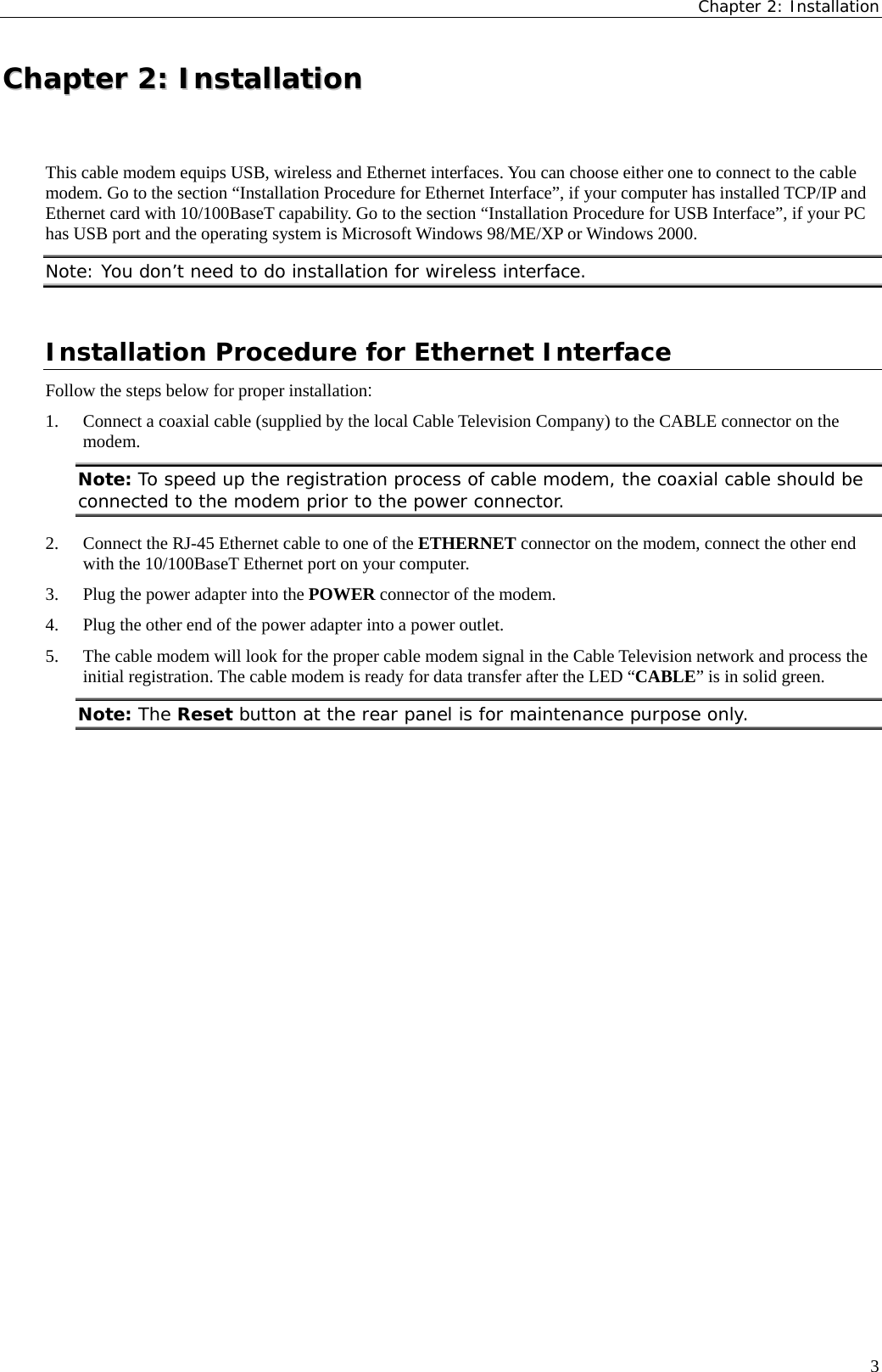 Chapter 2: Installation  CChhaapptteerr  22::  IInnssttaallllaattiioonn  This cable modem equips USB, wireless and Ethernet interfaces. You can choose either one to connect to the cable modem. Go to the section “Installation Procedure for Ethernet Interface”, if your computer has installed TCP/IP and Ethernet card with 10/100BaseT capability. Go to the section “Installation Procedure for USB Interface”, if your PC has USB port and the operating system is Microsoft Windows 98/ME/XP or Windows 2000. Note: You don’t need to do installation for wireless interface. Installation Procedure for Ethernet Interface Follow the steps below for proper installation: 1. Connect a coaxial cable (supplied by the local Cable Television Company) to the CABLE connector on the modem. Note: To speed up the registration process of cable modem, the coaxial cable should be connected to the modem prior to the power connector. 2. Connect the RJ-45 Ethernet cable to one of the ETHERNET connector on the modem, connect the other end with the 10/100BaseT Ethernet port on your computer. 3. Plug the power adapter into the POWER connector of the modem. 4. Plug the other end of the power adapter into a power outlet. 5. The cable modem will look for the proper cable modem signal in the Cable Television network and process the initial registration. The cable modem is ready for data transfer after the LED “CABLE” is in solid green. Note: The Reset button at the rear panel is for maintenance purpose only.   3