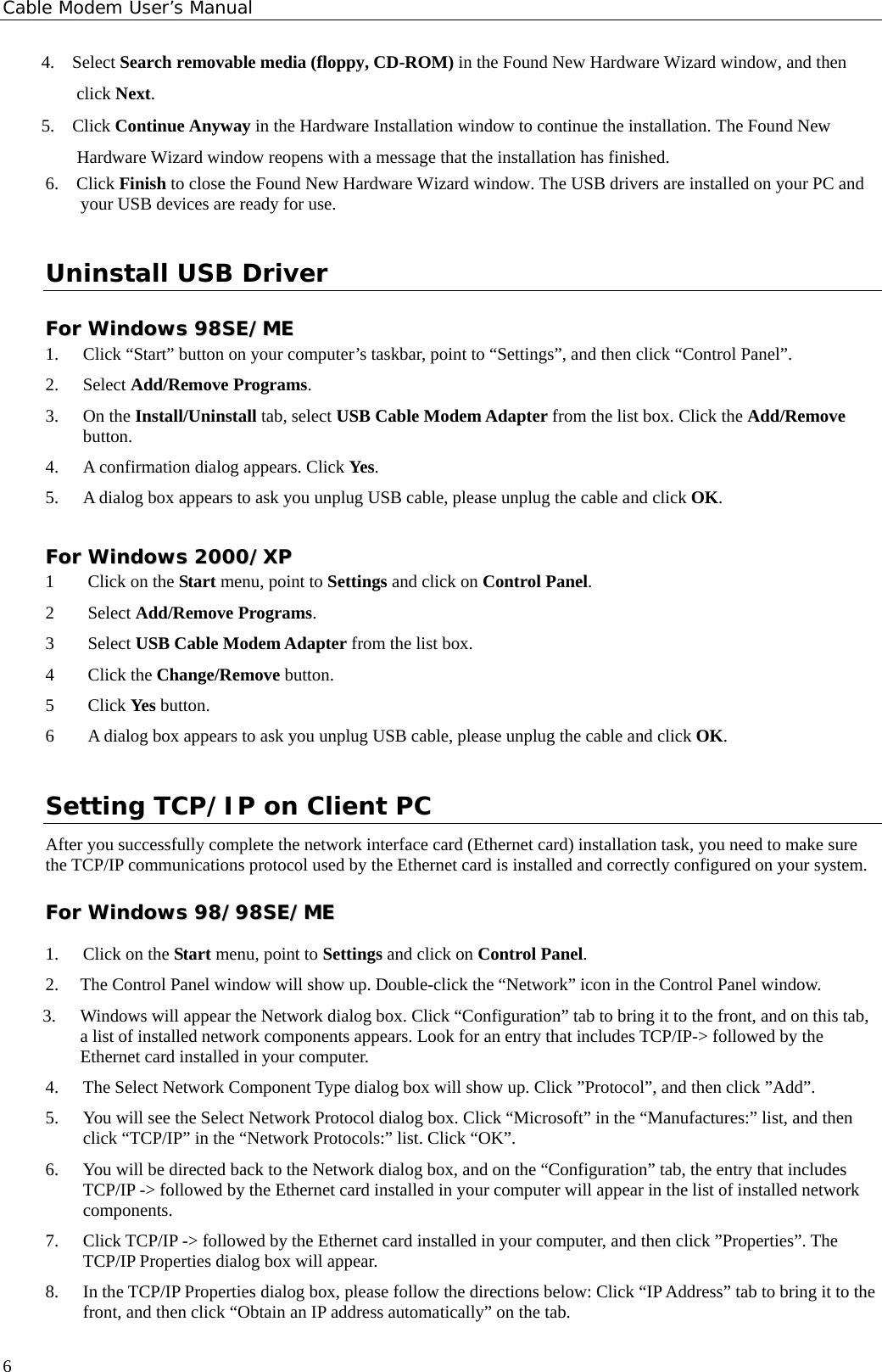 Cable Modem User’s Manual 4.  Select Search removable media (floppy, CD-ROM) in the Found New Hardware Wizard window, and then click Next. 5.  Click Continue Anyway in the Hardware Installation window to continue the installation. The Found New Hardware Wizard window reopens with a message that the installation has finished. 6.  Click Finish to close the Found New Hardware Wizard window. The USB drivers are installed on your PC and your USB devices are ready for use. Uninstall USB Driver FFoorr  WWiinnddoowwss  9988SSEE//MMEE    1. Click “Start” button on your computer’s taskbar, point to “Settings”, and then click “Control Panel”. 2. Select Add/Remove Programs. 3. On the Install/Uninstall tab, select USB Cable Modem Adapter from the list box. Click the Add/Remove button. 4. A confirmation dialog appears. Click Yes. 5. A dialog box appears to ask you unplug USB cable, please unplug the cable and click OK. FFoorr  WWiinnddoowwss  22000000//XXPP  1 Click on the Start menu, point to Settings and click on Control Panel. 2 Select Add/Remove Programs. 3 Select USB Cable Modem Adapter from the list box. 4 Click the Change/Remove button. 5 Click Yes button. 6 A dialog box appears to ask you unplug USB cable, please unplug the cable and click OK. Setting TCP/IP on Client PC After you successfully complete the network interface card (Ethernet card) installation task, you need to make sure the TCP/IP communications protocol used by the Ethernet card is installed and correctly configured on your system.  FFoorr  WWiinnddoowwss  9988//9988SSEE//MMEE  1. Click on the Start menu, point to Settings and click on Control Panel. 2. The Control Panel window will show up. Double-click the “Network” icon in the Control Panel window.   3. Windows will appear the Network dialog box. Click “Configuration” tab to bring it to the front, and on this tab, a list of installed network components appears. Look for an entry that includes TCP/IP-&gt; followed by the Ethernet card installed in your computer. 4. The Select Network Component Type dialog box will show up. Click ”Protocol”, and then click ”Add”. 5. You will see the Select Network Protocol dialog box. Click “Microsoft” in the “Manufactures:” list, and then click “TCP/IP” in the “Network Protocols:” list. Click “OK”. 6. You will be directed back to the Network dialog box, and on the “Configuration” tab, the entry that includes TCP/IP -&gt; followed by the Ethernet card installed in your computer will appear in the list of installed network components. 7. Click TCP/IP -&gt; followed by the Ethernet card installed in your computer, and then click ”Properties”. The TCP/IP Properties dialog box will appear. 8. In the TCP/IP Properties dialog box, please follow the directions below: Click “IP Address” tab to bring it to the front, and then click “Obtain an IP address automatically” on the tab.  6