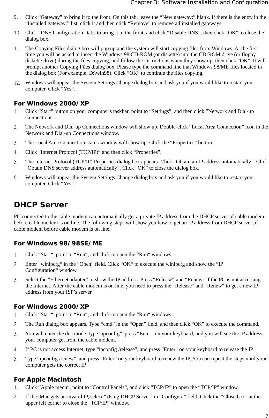 Chapter 3: Software Installation and Configuration  79. Click “Gateway” to bring it to the front. On this tab, leave the “New gateway:” blank. If there is the entry in the “Installed gateway:” list, click it and then click “Remove” to remove all installed gateways. 10. Click “DNS Configuration” tabs to bring it to the front, and click “Disable DNS”, then click “OK” to close the dialog box. 11. The Copying Files dialog box will pop up and the system will start copying files from Windows. At the first time you will be asked to insert the Windows 98 CD-ROM (or diskette) into the CD-ROM drive (or floppy diskette drive) during the files copying, and follow the instructions when they show up, then click “OK”. It will prompt another Copying Files dialog box. Please type the command line that Windows 98/ME files located in the dialog box (For example, D:\win98). Click “OK” to continue the files copying. 12. Windows will appear the System Settings Change dialog box and ask you if you would like to restart your computer. Click “Yes”. FFoorr  WWiinnddoowwss  22000000//XXPP  1. Click “Start” button on your computer’s taskbar, point to “Settings”, and then click ”Network and Dial-up Connections”. 2. The Network and Dial-up Connections window will show up. Double-click “Local Area Connection” icon in the Network and Dial-up Connections window. 3. The Local Area Connection status window will show up. Click the “Properties” button. 4. Click “Internet Protocol (TCP/IP)” and then click “Properties”. 5. The Internet Protocol (TCP/IP) Properties dialog box appears. Click “Obtain an IP address automatically”. Click “Obtain DNS server address automatically”. Click “OK” to close the dialog box. 6. Windows will appear the System Settings Change dialog box and ask you if you would like to restart your computer. Click “Yes”. DHCP Server PC connected to the cable modem can automatically get a private IP address from the DHCP server of cable modem before cable modem is on line. The following steps will show you how to get an IP address from DHCP server of cable modem before cable modem is on line. FFoorr  WWiinnddoowwss  9988//9988SSEE//MMEE  1. Click “Start“, point to “Run“, and click to open the “Run“ windows. 2. Enter “winipcfg“ in the “Open“ field. Click “OK“ to execute the winipcfg and show the “IP Configuration“ window. 3. Select the “Ethernet adapter“ to show the IP address. Press “Release“ and “Renew“ if the PC is not accessing the Internet. After the cable modem is on line, you need to press the “Release“ and “Renew“ to get a new IP address from your ISP’s server. FFoorr  WWiinnddoowwss  22000000//XXPP  1. Click “Start“, point to “Run“, and click to open the “Run“ windows. 2. The Run dialog box appears. Type “cmd” in the “Open” field, and then click “OK” to execute the command. 3. You will enter the dos mode, type “ipconfig”, press “Enter” on your keyboard, and you will see the IP address your computer get from the cable modem. 4. If PC is not access Internet, type “ipconfig /release”, and press “Enter” on your keyboard to release the IP. 5. Type “ipconfig /renew”, and press “Enter” on your keyboard to renew the IP. You can repeat the steps until your computer gets the correct IP. FFoorr  AAppppllee  MMaacciinnttoosshh  1. Click “Apple menu“, point to “Control Panels“, and click “TCP/IP” to open the “TCP/IP” window. 2. If the iMac gets an invalid IP, select “Using DHCP Server” in “Configure” field. Click the “Close box” at the upper left corner to close the “TCP/IP” window. 