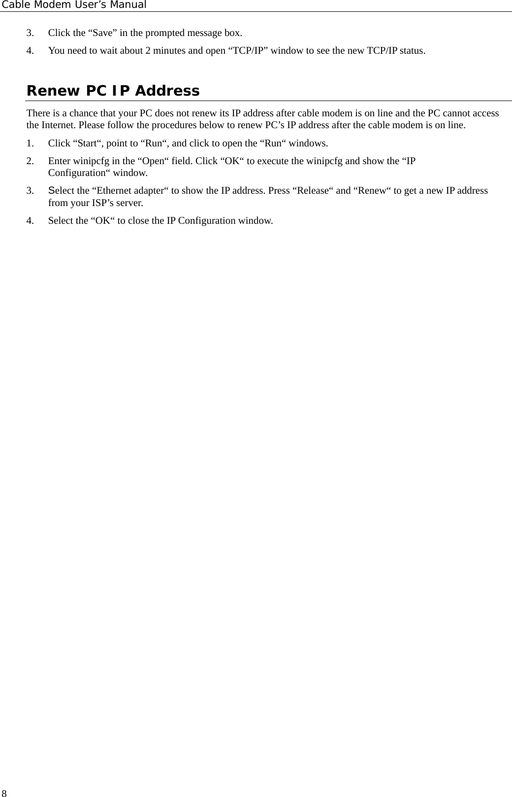 Cable Modem User’s Manual 3. Click the “Save” in the prompted message box.   4. You need to wait about 2 minutes and open “TCP/IP” window to see the new TCP/IP status. Renew PC IP Address There is a chance that your PC does not renew its IP address after cable modem is on line and the PC cannot access the Internet. Please follow the procedures below to renew PC’s IP address after the cable modem is on line. 1. Click “Start“, point to “Run“, and click to open the “Run“ windows. 2. Enter winipcfg in the “Open“ field. Click “OK“ to execute the winipcfg and show the “IP Configuration“ window. 3. Select the “Ethernet adapter“ to show the IP address. Press “Release“ and “Renew“ to get a new IP address from your ISP’s server. 4. Select the “OK“ to close the IP Configuration window.      8