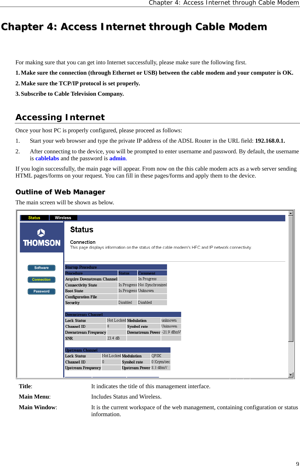 Chapter 4: Access Internet through Cable Modem CChhaapptteerr  44::  AAcccceessss  IInntteerrnneett  tthhrroouugghh  CCaabbllee  MMooddeemm  For making sure that you can get into Internet successfully, please make sure the following first. 1. Make sure the connection (through Ethernet or USB) between the cable modem and your computer is OK. 2. Make sure the TCP/IP protocol is set properly. 3. Subscribe to Cable Television Company.  Accessing Internet Once your host PC is properly configured, please proceed as follows: 1. Start your web browser and type the private IP address of the ADSL Router in the URL field: 192.168.0.1. 2. After connecting to the device, you will be prompted to enter username and password. By default, the username is cablelabs and the password is admin.  If you login successfully, the main page will appear. From now on the this cable modem acts as a web server sending HTML pages/forms on your request. You can fill in these pages/forms and apply them to the device. OOuuttlliinnee  ooff  WWeebb  MMaannaaggeerr  The main screen will be shown as below.  Title: It indicates the title of this management interface. Main Menu: Includes Status and Wireless. Main Window: It is the current workspace of the web management, containing configuration or status information.  9 