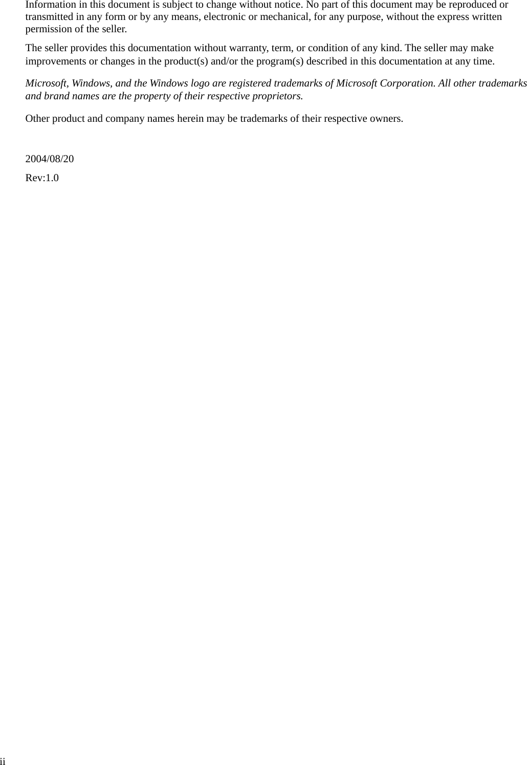  Information in this document is subject to change without notice. No part of this document may be reproduced or transmitted in any form or by any means, electronic or mechanical, for any purpose, without the express written permission of the seller.   The seller provides this documentation without warranty, term, or condition of any kind. The seller may make improvements or changes in the product(s) and/or the program(s) described in this documentation at any time. Microsoft, Windows, and the Windows logo are registered trademarks of Microsoft Corporation. All other trademarks and brand names are the property of their respective proprietors. Other product and company names herein may be trademarks of their respective owners.  2004/08/20 Rev:1.0    ii 