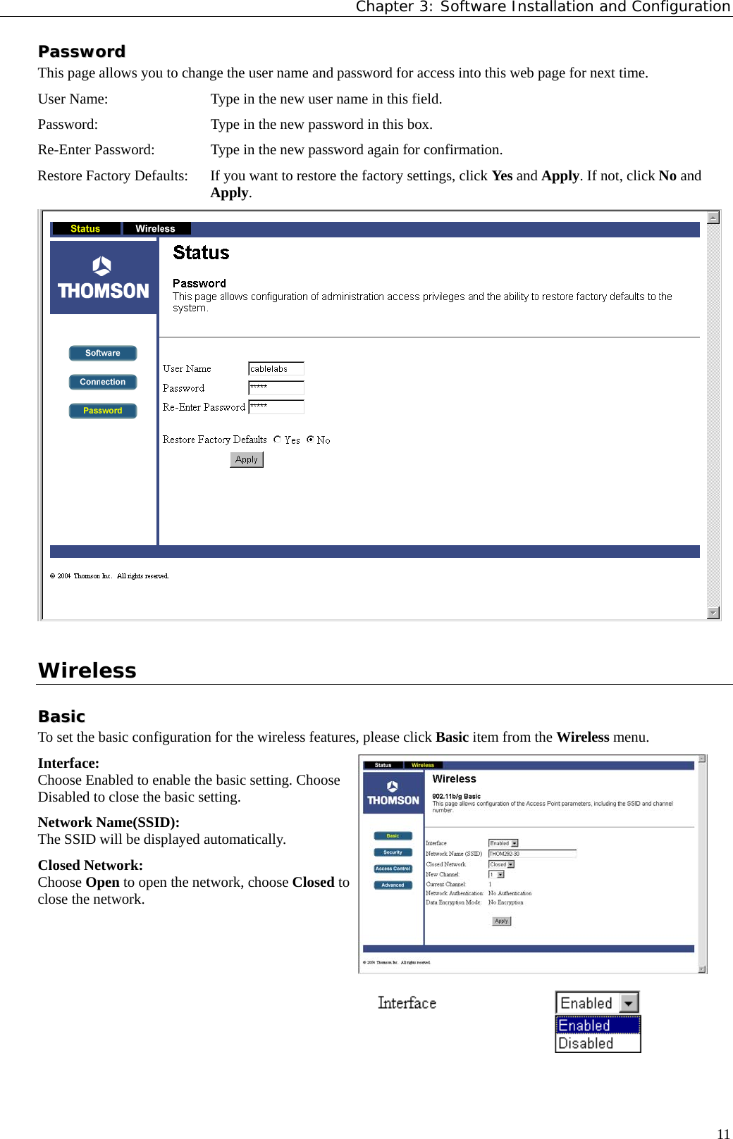 Chapter 3: Software Installation and Configuration  11PPaasssswwoorrdd  This page allows you to change the user name and password for access into this web page for next time. User Name:  Type in the new user name in this field. Password:  Type in the new password in this box. Re-Enter Password:  Type in the new password again for confirmation. Restore Factory Defaults:  If you want to restore the factory settings, click Yes and Apply. If not, click No and Apply.   Wireless BBaassiicc  To set the basic configuration for the wireless features, please click Basic item from the Wireless menu. Interface: Choose Enabled to enable the basic setting. Choose Disabled to close the basic setting. Network Name(SSID): The SSID will be displayed automatically. Closed Network: Choose Open to open the network, choose Closed to close the network.    