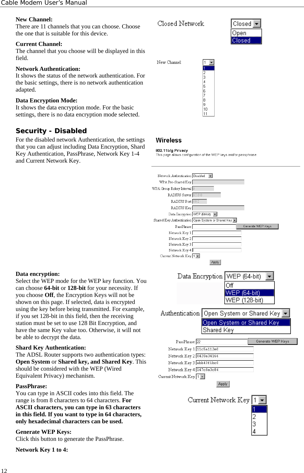Cable Modem User’s Manual New Channel: There are 11 channels that you can choose. Choose the one that is suitable for this device. Current Channel: The channel that you choose will be displayed in this field. Network Authentication: It shows the status of the network authentication. For the basic settings, there is no network authentication adapted. Data Encryption Mode: It shows the data encryption mode. For the basic settings, there is no data encryption mode selected.    SSeeccuurriittyy  --  DDiissaabblleedd  For the disabled network Authentication, the settings that you can adjust including Data Encryption, Shard Key Authentication, PassPhrase, Network Key 1-4 and Current Network Key.  Data encryption: Select the WEP mode for the WEP key function. You can choose 64-bit or 128-bit for your necessity. If you choose Off, the Encryption Keys will not be shown on this page. If selected, data is encrypted using the key before being transmitted. For example, if you set 128-bit in this field, then the receiving station must be set to use 128 Bit Encryption, and have the same Key value too. Otherwise, it will not be able to decrypt the data. Shard Key Authentication:  The ADSL Router supports two authentication types: Open System or Shared key, and Shared Key. This should be considered with the WEP (Wired Equivalent Privacy) mechanism. PassPhrase: You can type in ASCII codes into this field. The range is from 8 characters to 64 characters. For ASCII characters, you can type in 63 characters in this field. If you want to type in 64 characters, only hexadecimal characters can be used. Generate WEP Keys: Click this button to generate the PassPhrase. Network Key 1 to 4:     12