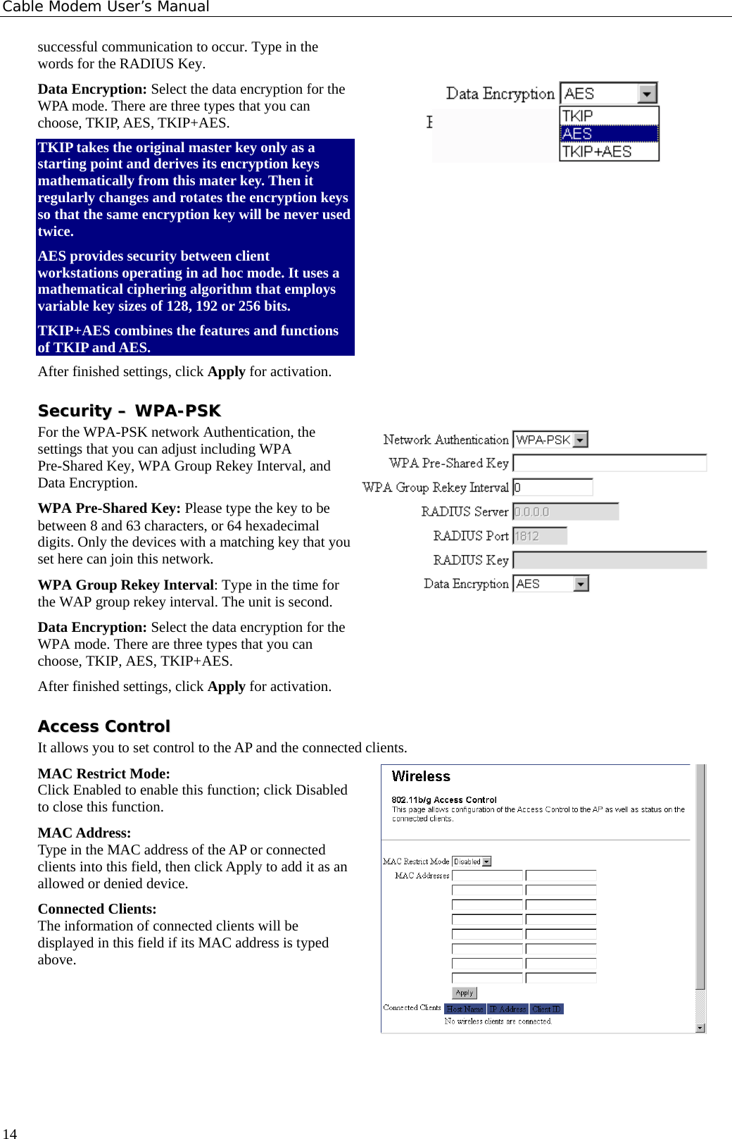 Cable Modem User’s Manual successful communication to occur. Type in the words for the RADIUS Key. Data Encryption: Select the data encryption for the WPA mode. There are three types that you can choose, TKIP, AES, TKIP+AES. TKIP takes the original master key only as a starting point and derives its encryption keys mathematically from this mater key. Then it regularly changes and rotates the encryption keys so that the same encryption key will be never used twice.  AES provides security between client workstations operating in ad hoc mode. It uses a mathematical ciphering algorithm that employs variable key sizes of 128, 192 or 256 bits. TKIP+AES combines the features and functions of TKIP and AES. After finished settings, click Apply for activation.  SSeeccuurriittyy  ––  WWPPAA--PPSSKK  For the WPA-PSK network Authentication, the settings that you can adjust including WPA Pre-Shared Key, WPA Group Rekey Interval, and Data Encryption. WPA Pre-Shared Key: Please type the key to be between 8 and 63 characters, or 64 hexadecimal digits. Only the devices with a matching key that you set here can join this network. WPA Group Rekey Interval: Type in the time for the WAP group rekey interval. The unit is second. Data Encryption: Select the data encryption for the WPA mode. There are three types that you can choose, TKIP, AES, TKIP+AES. After finished settings, click Apply for activation. AAcccceessss  CCoonnttrrooll  It allows you to set control to the AP and the connected clients. MAC Restrict Mode: Click Enabled to enable this function; click Disabled to close this function. MAC Address: Type in the MAC address of the AP or connected clients into this field, then click Apply to add it as an allowed or denied device. Connected Clients: The information of connected clients will be displayed in this field if its MAC address is typed above.        14