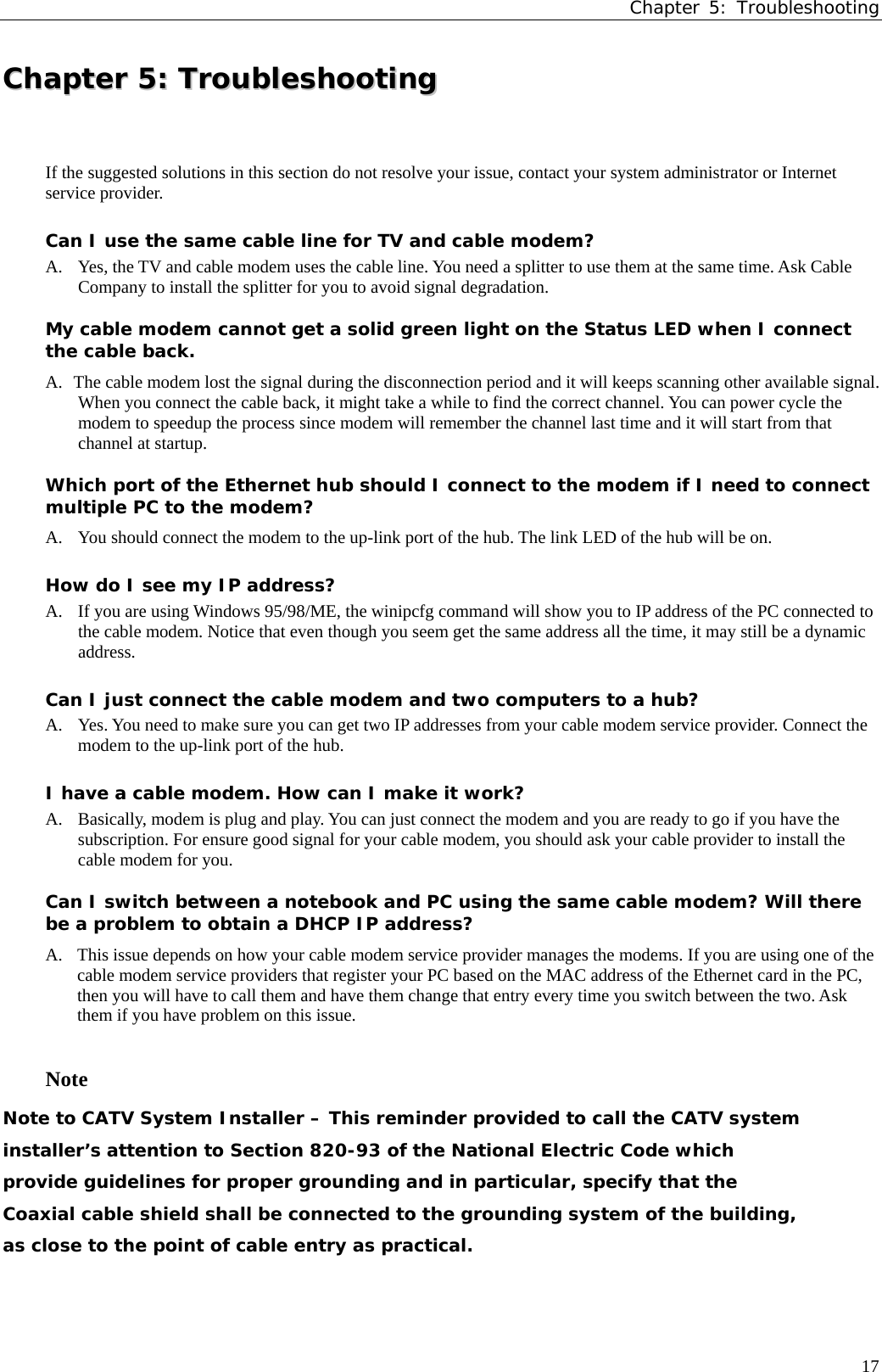 Chapter 5: Troubleshooting CChhaapptteerr  55::  TTrroouubblleesshhoooottiinngg  If the suggested solutions in this section do not resolve your issue, contact your system administrator or Internet service provider. Can I use the same cable line for TV and cable modem? A.  Yes, the TV and cable modem uses the cable line. You need a splitter to use them at the same time. Ask Cable Company to install the splitter for you to avoid signal degradation. My cable modem cannot get a solid green light on the Status LED when I connect the cable back. A.   The cable modem lost the signal during the disconnection period and it will keeps scanning other available signal. When you connect the cable back, it might take a while to find the correct channel. You can power cycle the modem to speedup the process since modem will remember the channel last time and it will start from that channel at startup. Which port of the Ethernet hub should I connect to the modem if I need to connect multiple PC to the modem? A.   You should connect the modem to the up-link port of the hub. The link LED of the hub will be on. How do I see my IP address? A.  If you are using Windows 95/98/ME, the winipcfg command will show you to IP address of the PC connected to the cable modem. Notice that even though you seem get the same address all the time, it may still be a dynamic address. Can I just connect the cable modem and two computers to a hub? A.  Yes. You need to make sure you can get two IP addresses from your cable modem service provider. Connect the modem to the up-link port of the hub. I have a cable modem. How can I make it work? A.  Basically, modem is plug and play. You can just connect the modem and you are ready to go if you have the subscription. For ensure good signal for your cable modem, you should ask your cable provider to install the cable modem for you. Can I switch between a notebook and PC using the same cable modem? Will there be a problem to obtain a DHCP IP address?  A. This issue depends on how your cable modem service provider manages the modems. If you are using one of the cable modem service providers that register your PC based on the MAC address of the Ethernet card in the PC, then you will have to call them and have them change that entry every time you switch between the two. Ask them if you have problem on this issue.  Note Note to CATV System Installer – This reminder provided to call the CATV system installer’s attention to Section 820-93 of the National Electric Code which provide guidelines for proper grounding and in particular, specify that the Coaxial cable shield shall be connected to the grounding system of the building, as close to the point of cable entry as practical.   17 