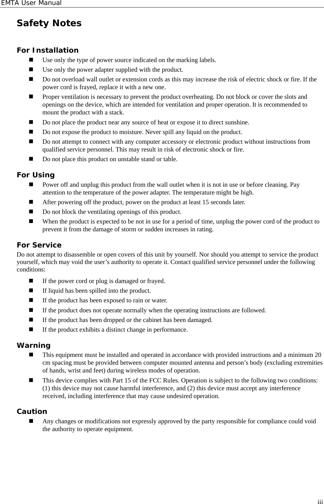 EMTA User Manual Safety Notes For Installation  Use only the type of power source indicated on the marking labels.  Use only the power adapter supplied with the product.  Do not overload wall outlet or extension cords as this may increase the risk of electric shock or fire. If the power cord is frayed, replace it with a new one.  Proper ventilation is necessary to prevent the product overheating. Do not block or cover the slots and openings on the device, which are intended for ventilation and proper operation. It is recommended to mount the product with a stack.  Do not place the product near any source of heat or expose it to direct sunshine.    Do not expose the product to moisture. Never spill any liquid on the product.  Do not attempt to connect with any computer accessory or electronic product without instructions from qualified service personnel. This may result in risk of electronic shock or fire.  Do not place this product on unstable stand or table. For Using  Power off and unplug this product from the wall outlet when it is not in use or before cleaning. Pay attention to the temperature of the power adapter. The temperature might be high.  After powering off the product, power on the product at least 15 seconds later.  Do not block the ventilating openings of this product.  When the product is expected to be not in use for a period of time, unplug the power cord of the product to prevent it from the damage of storm or sudden increases in rating. For Service Do not attempt to disassemble or open covers of this unit by yourself. Nor should you attempt to service the product yourself, which may void the user’s authority to operate it. Contact qualified service personnel under the following conditions:  If the power cord or plug is damaged or frayed.  If liquid has been spilled into the product.  If the product has been exposed to rain or water.  If the product does not operate normally when the operating instructions are followed.  If the product has been dropped or the cabinet has been damaged.  If the product exhibits a distinct change in performance. Warning  This equipment must be installed and operated in accordance with provided instructions and a minimum 20 cm spacing must be provided between computer mounted antenna and person’s body (excluding extremities of hands, wrist and feet) during wireless modes of operation.  This device complies with Part 15 of the FCC Rules. Operation is subject to the following two conditions: (1) this device may not cause harmful interference, and (2) this device must accept any interference received, including interference that may cause undesired operation. Caution  Any changes or modifications not expressly approved by the party responsible for compliance could void the authority to operate equipment.   iii