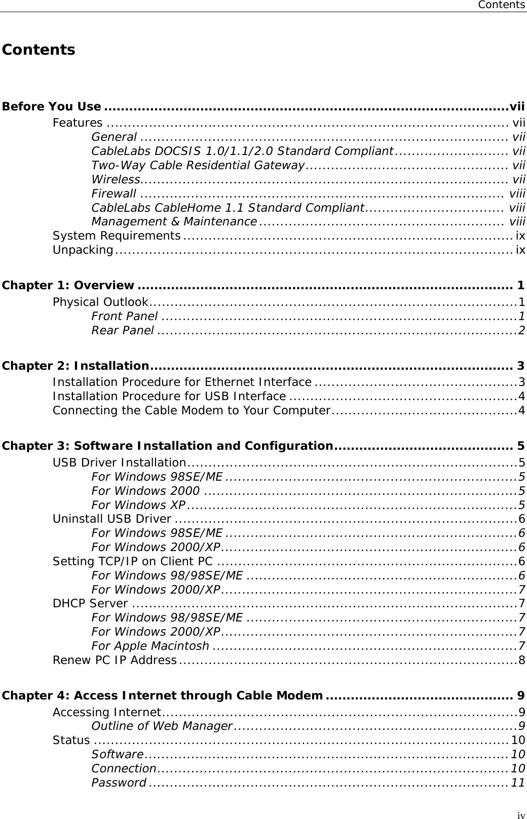 Contents  Contents Before You Use .................................................................................................vii Features ............................................................................................... vii General ....................................................................................... vii CableLabs DOCSIS 1.0/1.1/2.0 Standard Compliant........................... vii Two-Way Cable Residential Gateway................................................ vii Wireless....................................................................................... vii Firewall ...................................................................................... viii CableLabs CableHome 1.1 Standard Compliant................................. viii Management &amp; Maintenance.......................................................... viii System Requirements..............................................................................ix Unpacking..............................................................................................ix Chapter 1: Overview.......................................................................................... 1 Physical Outlook.......................................................................................1 Front Panel ....................................................................................1 Rear Panel .....................................................................................2 Chapter 2: Installation....................................................................................... 3 Installation Procedure for Ethernet Interface ................................................3 Installation Procedure for USB Interface ......................................................4 Connecting the Cable Modem to Your Computer............................................4 Chapter 3: Software Installation and Configuration........................................... 5 USB Driver Installation..............................................................................5 For Windows 98SE/ME .....................................................................5 For Windows 2000 ..........................................................................5 For Windows XP..............................................................................5 Uninstall USB Driver .................................................................................6 For Windows 98SE/ME .....................................................................6 For Windows 2000/XP......................................................................6 Setting TCP/IP on Client PC .......................................................................6 For Windows 98/98SE/ME ................................................................6 For Windows 2000/XP......................................................................7 DHCP Server ...........................................................................................7 For Windows 98/98SE/ME ................................................................7 For Windows 2000/XP......................................................................7 For Apple Macintosh ........................................................................7 Renew PC IP Address................................................................................8 Chapter 4: Access Internet through Cable Modem............................................. 9 Accessing Internet....................................................................................9 Outline of Web Manager...................................................................9 Status ..................................................................................................10 Software......................................................................................10 Connection...................................................................................10 Password .....................................................................................11 iv 