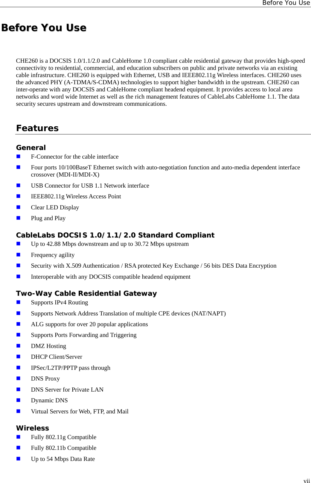 Before You Use BBeeffoorree  YYoouu  UUssee  CHE260 is a DOCSIS 1.0/1.1/2.0 and CableHome 1.0 compliant cable residential gateway that provides high-speed connectivity to residential, commercial, and education subscribers on public and private networks via an existing cable infrastructure. CHE260 is equipped with Ethernet, USB and IEEE802.11g Wireless interfaces. CHE260 uses the advanced PHY (A-TDMA/S-CDMA) technologies to support higher bandwidth in the upstream. CHE260 can inter-operate with any DOCSIS and CableHome compliant headend equipment. It provides access to local area networks and word wide Internet as well as the rich management features of CableLabs CableHome 1.1. The data security secures upstream and downstream communications. Features GGeenneerraall   F-Connector for the cable interface  Four ports 10/100BaseT Ethernet switch with auto-negotiation function and auto-media dependent interface crossover (MDI-II/MDI-X)  USB Connector for USB 1.1 Network interface  IEEE802.11g Wireless Access Point  Clear LED Display  Plug and Play CCaabblleeLLaabbss  DDOOCCSSIISS  11..00//11..11//22..00  SSttaannddaarrdd  CCoommpplliiaanntt   Up to 42.88 Mbps downstream and up to 30.72 Mbps upstream  Frequency agility  Security with X.509 Authentication / RSA protected Key Exchange / 56 bits DES Data Encryption  Interoperable with any DOCSIS compatible headend equipment TTwwoo--WWaayy  CCaabbllee  RReessiiddeennttiiaall  GGaatteewwaayy   Supports IPv4 Routing  Supports Network Address Translation of multiple CPE devices (NAT/NAPT)  ALG supports for over 20 popular applications  Supports Ports Forwarding and Triggering  DMZ Hosting  DHCP Client/Server  IPSec/L2TP/PPTP pass through  DNS Proxy  DNS Server for Private LAN  Dynamic DNS  Virtual Servers for Web, FTP, and Mail WWiirreelleessss   Fully 802.11g Compatible  Fully 802.11b Compatible  Up to 54 Mbps Data Rate vii 