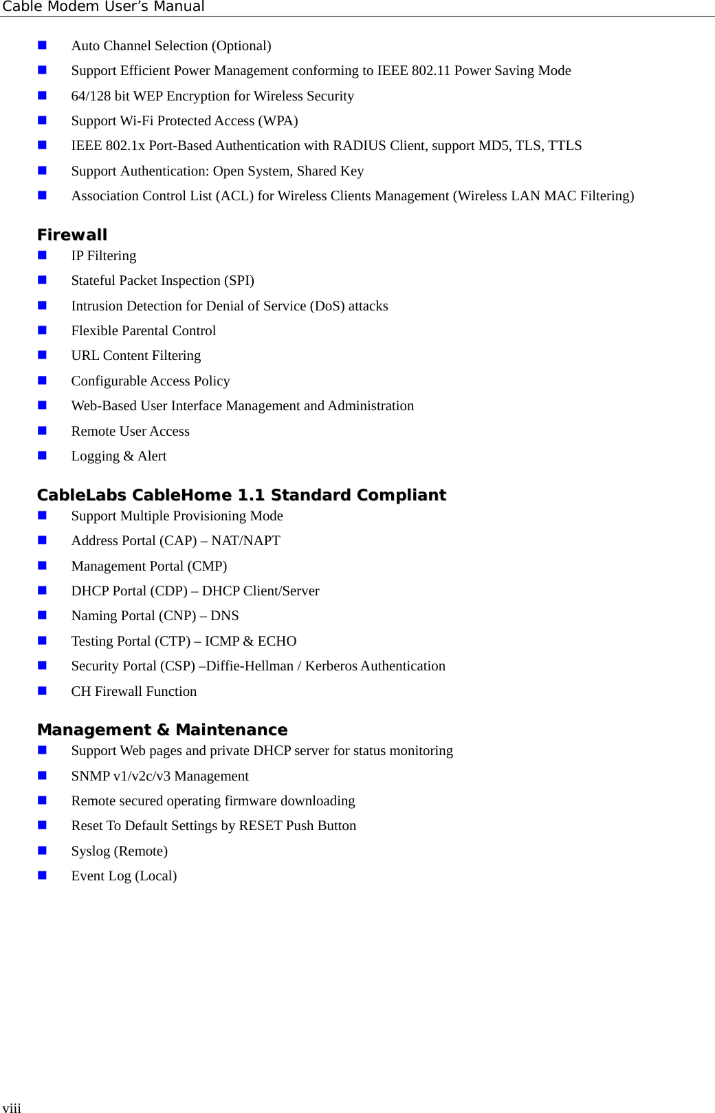 Cable Modem User’s Manual  Auto Channel Selection (Optional)  Support Efficient Power Management conforming to IEEE 802.11 Power Saving Mode  64/128 bit WEP Encryption for Wireless Security  Support Wi-Fi Protected Access (WPA)  IEEE 802.1x Port-Based Authentication with RADIUS Client, support MD5, TLS, TTLS  Support Authentication: Open System, Shared Key  Association Control List (ACL) for Wireless Clients Management (Wireless LAN MAC Filtering) FFiirreewwaallll   IP Filtering  Stateful Packet Inspection (SPI)  Intrusion Detection for Denial of Service (DoS) attacks  Flexible Parental Control  URL Content Filtering  Configurable Access Policy  Web-Based User Interface Management and Administration  Remote User Access  Logging &amp; Alert CCaabblleeLLaabbss  CCaabblleeHHoommee  11..11  SSttaannddaarrdd  CCoommpplliiaanntt   Support Multiple Provisioning Mode  Address Portal (CAP) – NAT/NAPT  Management Portal (CMP)  DHCP Portal (CDP) – DHCP Client/Server  Naming Portal (CNP) – DNS  Testing Portal (CTP) – ICMP &amp; ECHO  Security Portal (CSP) –Diffie-Hellman / Kerberos Authentication  CH Firewall Function MMaannaaggeemmeenntt  &amp;&amp;  MMaaiinntteennaannccee   Support Web pages and private DHCP server for status monitoring  SNMP v1/v2c/v3 Management  Remote secured operating firmware downloading  Reset To Default Settings by RESET Push Button  Syslog (Remote)  Event Log (Local)   viii 