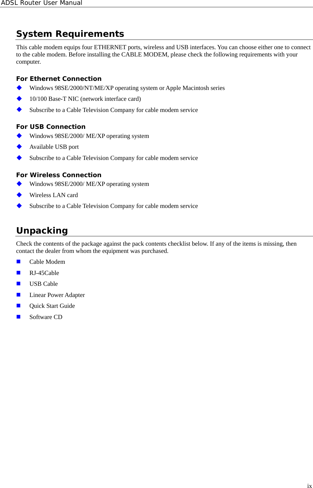 ADSL Router User Manual System Requirements This cable modem equips four ETHERNET ports, wireless and USB interfaces. You can choose either one to connect to the cable modem. Before installing the CABLE MODEM, please check the following requirements with your computer.  For Ethernet Connection Windows 98SE/2000/NT/ME/XP operating system or Apple Macintosh series          10/100 Base-T NIC (network interface card) Subscribe to a Cable Television Company for cable modem service For USB Connection Windows 98SE/2000/ ME/XP operating system Available USB port Subscribe to a Cable Television Company for cable modem service For Wireless Connection Windows 98SE/2000/ ME/XP operating system Wireless LAN card Subscribe to a Cable Television Company for cable modem service Unpacking Check the contents of the package against the pack contents checklist below. If any of the items is missing, then contact the dealer from whom the equipment was purchased. Cable Modem       RJ-45Cable  USB Cable   Linear Power Adapter Quick Start Guide Software CD    ix