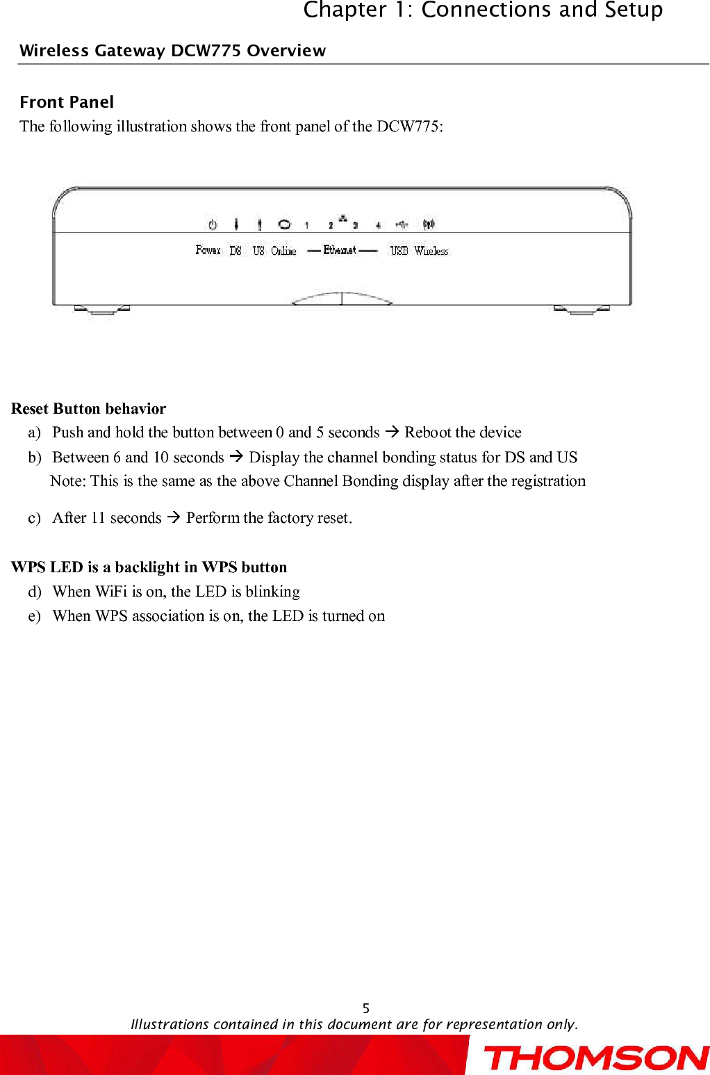 Chapter 1: Connections and SetupIllustrations contained in this document are for representation only.5Wireless GatewayDCW775OverviewFront PanelThe following illustration shows the front panel of the DCW775:Reset Button behaviora)Push and hold the button between 0 and 5 seconds  Reboot the deviceb)Between 6 and 10 seconds  Display the channel bonding status for DS and USNote: This is the same as the above Channel Bonding display after the registrationc)After 11 seconds  Perform the factory reset.WPS LED is a backlight in WPS buttond)When WiFi is on, the LED is blinking e)When WPS association is on, the LED is turned on 