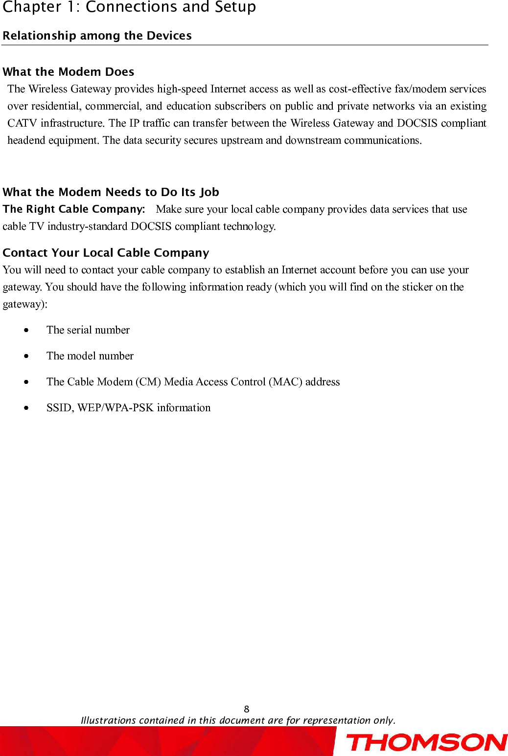 Chapter 1: Connections and Setup8Illustrations contained in this document are for representation only.Relationship among the DevicesWhat the Modem DoesThe Wireless Gatewayprovides high-speed Internet access as well as cost-effective fax/modem services over residential, commercial, andeducation subscribers on public and private networks via an existing CATV infrastructure.The IP traffic can transfer between the Wireless Gatewayand DOCSIS compliant headend equipment. The data security secures upstream and downstream communications.What the Modem Needs to Do Its JobThe Right Cable Company: Make sure your local cable company provides data services that use cable TV industry-standardDOCSIScompliant technology.Contact Your Local Cable CompanyYou will need to contact your cable company to establish an Internet account before you can use your gateway. You should have the following information ready (which you will find on the sticker on the gateway):The serial numberThe model numberThe Cable Modem (CM) Media Access Control (MAC) addressSSID, WEP/WPA-PSK information