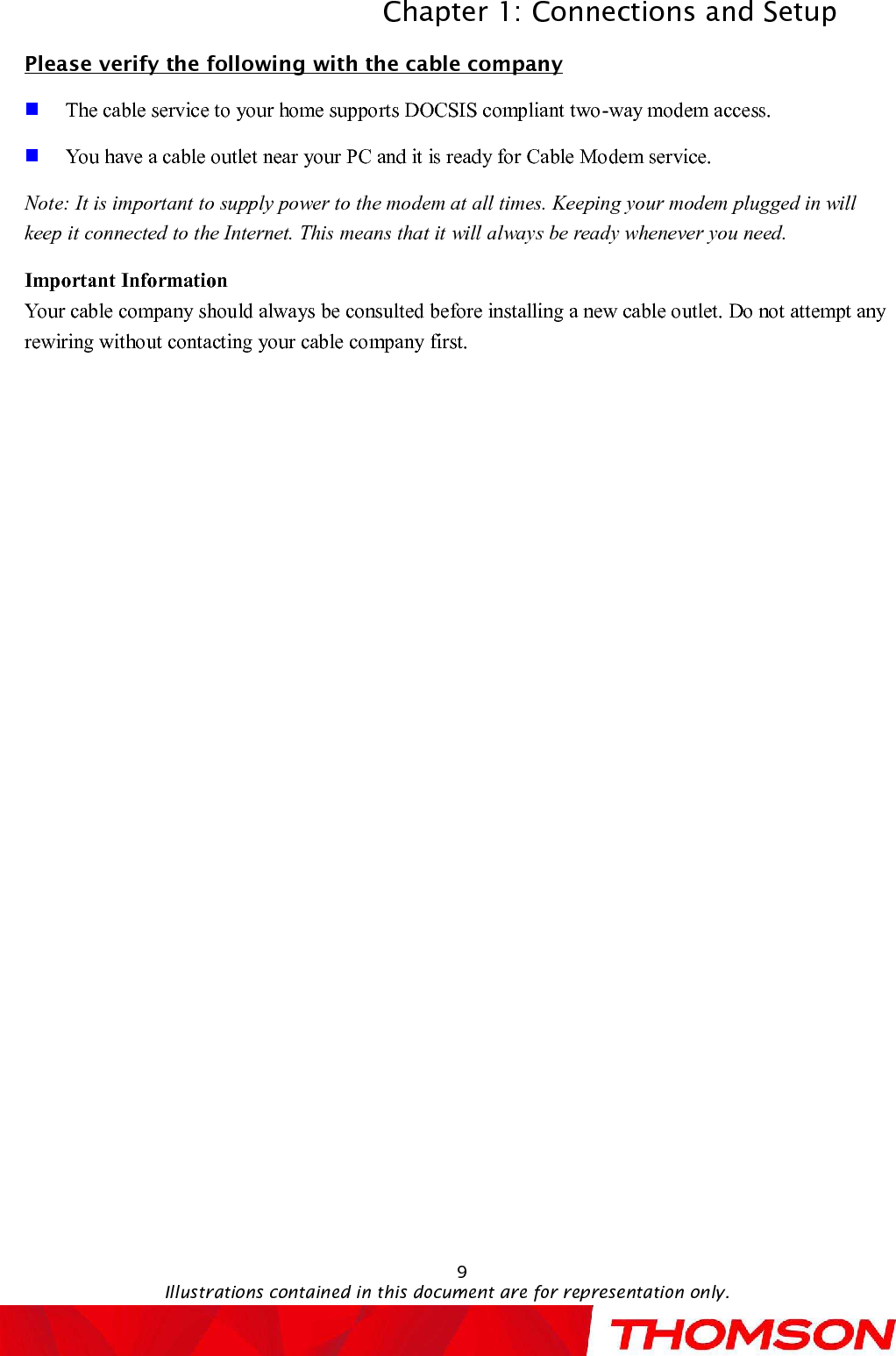 Chapter 1: Connections and SetupIllustrations contained in this document are for representation only.9Please verify the following with the cable companyThe cable service to your home supports DOCSIS compliant two-way modem access.You have a cable outlet near your PC and it is ready for Cable Modem service.Note: It is important to supply power to the modem at all times. Keeping your modem plugged in will keep it connected to the Internet. This means that it will always be ready whenever you need. Important InformationYour cable company should always be consulted before installing a new cable outlet. Do not attempt any rewiring without contacting your cable company first.