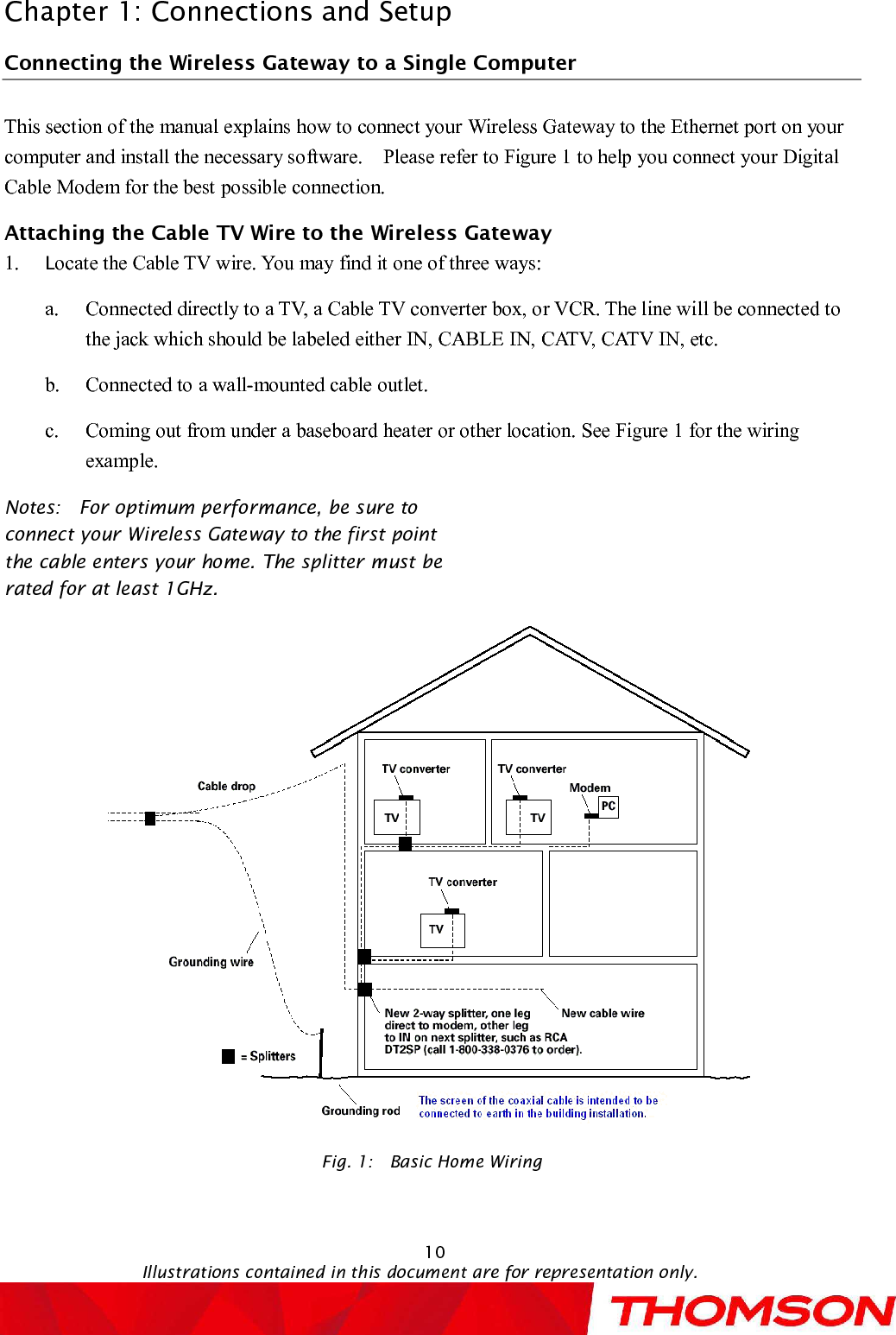 Chapter 1: Connections and Setup10Illustrations contained in this document are for representation only.Connecting the Wireless Gatewayto a Single ComputerThis section of the manual explains how to connect your Wireless Gatewayto the Ethernet port on your computer and install the necessary software.  Please refer to Figure 1 to help you connect your Digital Cable Modem for the best possible connection.Attaching the Cable TV Wire to the Wireless Gateway1. Locate the Cable TV wire. You may find it one of three ways:a. Connected directly to a TV, a Cable TV converter box, or VCR. The line will be connected to the jack which should be labeled either IN, CABLE IN, CATV, CATV IN, etc.b. Connected to a wall-mounted cable outlet.c. Coming out from under a baseboard heater or other location. See Figure 1 for the wiring example.Notes:  For optimum performance, be sure to connect yourWireless Gatewayto the first point the cable enters your home. The splitter must be rated for at least 1GHz.Fig. 1:  Basic Home Wiring