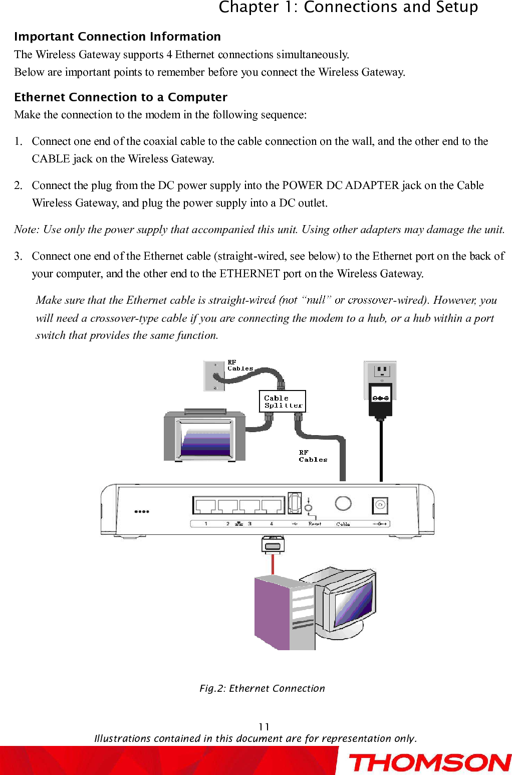 Chapter 1: Connections and SetupIllustrations contained in this document are for representation only.11Important Connection InformationThe Wireless Gatewaysupports 4Ethernet connections simultaneously.Below are important points to remember before you connect the Wireless Gateway.Ethernet Connection to aComputerMake the connection to the modem in the following sequence:1.Connect one end of the coaxial cable to the cable connection on the wall, and the other end to the CABLE jack on the Wireless Gateway.2.Connect the plug from the DC power supply into the POWER DC ADAPTER jack on the Cable Wireless Gateway, and plug the power supply into a DC outlet.Note: Use only the power supply that accompanied this unit. Using other adapters may damage the unit.3.Connect one end of the Ethernet cable (straight-wired, see below) to the Ethernet port on the back of your computer, and the other end to the ETHERNET port on the Wireless Gateway.Make sure that the Ethernet cable is straight- -wired). However, you will need a crossover-type cable if you are connecting the modem to a hub, or a hub within a port switch that provides the same function.Fig.2: Ethernet Connection 