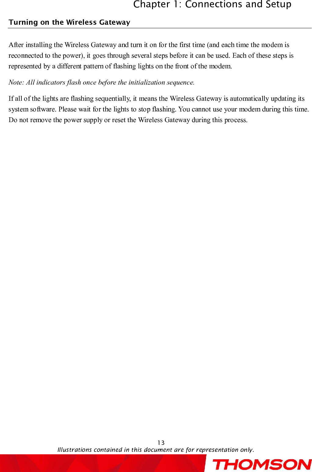 Chapter 1: Connections and SetupIllustrations contained in this document are for representation only.13Turning on theWireless GatewayAfter installingtheWireless Gatewayand turn it on for the first time (and each time the modem is reconnected to the power), it goes through several steps before it can be used. Each ofthese steps is represented by a different pattern of flashing lights on the front of the modem.Note: All indicators flash once before the initialization sequence.If all of the lights are flashing sequentially, it means the Wireless Gatewayis automatically updating its system software. Please wait for the lights to stop flashing. You cannot use your modem during this time. Do not remove the power supply or reset the Wireless Gatewayduring this process.
