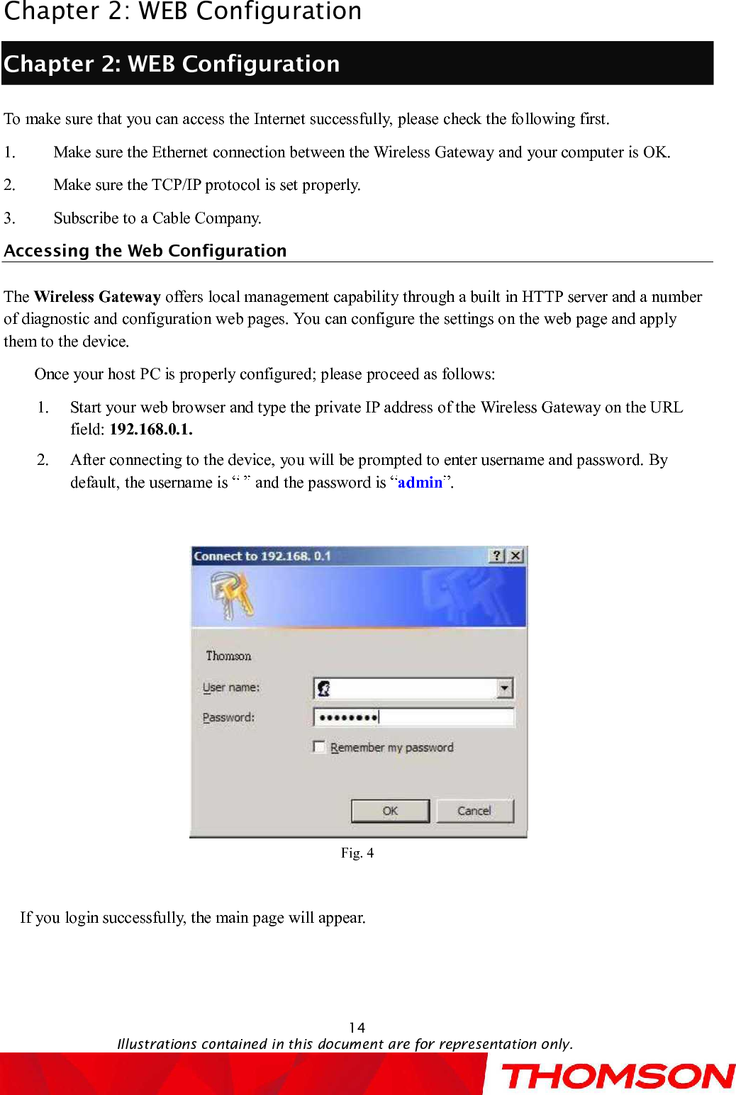 Chapter 2:WEB Configuration14Illustrations contained in this document are for representation only.Chapter 2:WEB ConfigurationTo make sure that you can access the Internet successfully, please check the following first.1. Make sure the Ethernet connection between the Wireless Gatewayand your computer is OK.2. Make sure the TCP/IP protocol is set properly.3. Subscribe to a Cable Company.Accessing the Web ConfigurationThe Wireless Gateway offers local management capability through a built in HTTP server and a number of diagnostic and configuration web pages. You can configure the settings on the webpage and apply them to the device.Onceyour host PC is properly configured; please proceed as follows:1. Start your web browser and type the private IP address of the Wireless Gatewayon the URL field: 192.168.0.1.2. After connecting to the device, you will be prompted to enter username and password. By default, the username is  and the password is  admin .Fig. 4If you login successfully, the main page will appear. 