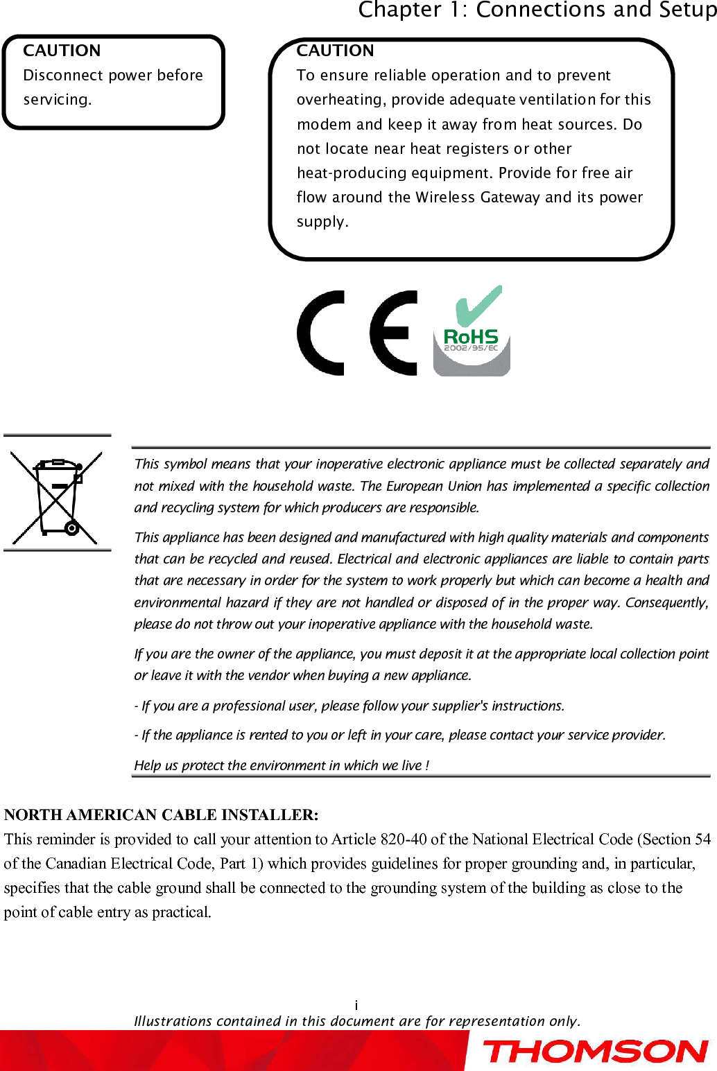 Chapter 1: Connections and SetupiIllustrations contained in this document are for representation only.CAUTIONDisconnect power before servicing.CAUTIONTo ensure reliable operation and to prevent overheating, provide adequate ventilation for this modem and keep it away from heat sources. Do not locate near heat registers or other heat-producing equipment. Provide for free air flow around the Wireless Gatewayand its power supply.NORTH AMERICAN CABLE INSTALLER:This reminder is provided to call your attention to Article 820-40of the National Electrical Code (Section 54 of the Canadian Electrical Code, Part 1) which provides guidelines for proper grounding and, in particular, specifies that the cable ground shall be connected to the grounding system of the building as close to the point of cable entry as practical.This symbol means that your inoperative electronic appliance must be collected separately and not mixed with the household waste. The European Union has implemented a specific collection and recycling system for which producers are responsible.This appliance has been designed and manufactured with high quality materials and components that can be recycled and reused. Electrical and electronic appliances are liable to contain parts that are necessary in order for the system to work properly but which can become a health and environmental hazard if they are not handled or disposed of in the proper way. Consequently, please do not throw out your inoperative appliance with the household waste.If you are the owner of the appliance, you must deposit it at the appropriate local collection point or leave it with the vendor when buying a new appliance.-If you are a professional user, please follow your supplier&apos;s instructions.-If the appliance is rented to you or left in your care, please contact your service provider.Help us protect the environment in which we live !