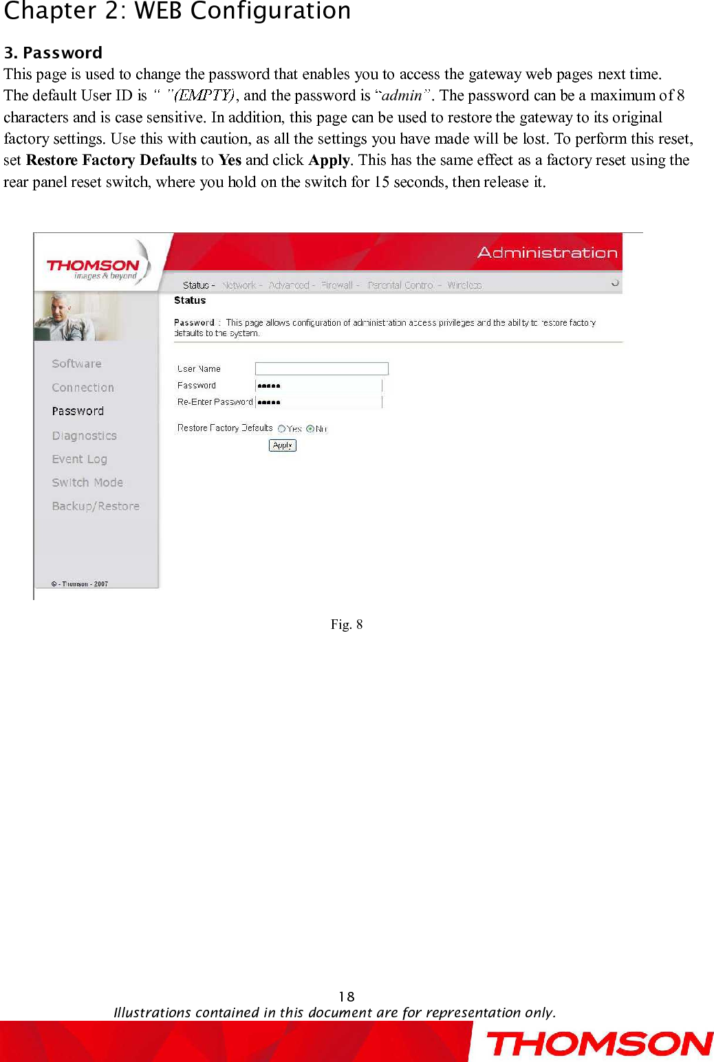 Chapter 2:WEB Configuration18Illustrations contained in this document are for representation only.3. PasswordThis page is used to change the password that enables you to access the gateway web pagesnext time.The default User ID is  , and the password is  admin .The password can be a maximum of 8 characters and is case sensitive. In addition, this page can be used to restore the gateway to its original factory settings. Use this with caution, as all the settings you have made will be lost. To perform this reset, set Restore Factory Defaults to Yes and click Apply. This has the same effect as a factory reset using the rear panel reset switch, where you hold on the switch for 15 seconds, then releaseit.Fig. 8