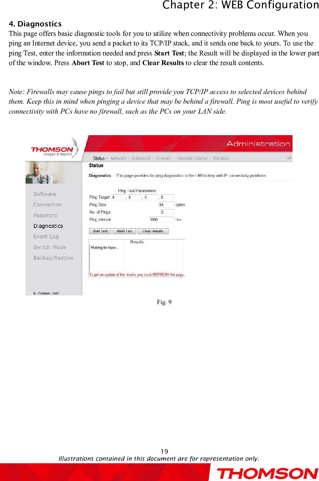 Chapter 2:WEB ConfigurationIllustrations contained in this document are for representation only.194. DiagnosticsThis page offers basic diagnostic tools for you to utilize when connectivity problems occur. When you ping an Internet device, you send a packet to its TCP/IP stack, and it sends one back to yours. Touse the ping Test,enter the information needed and press Start Test; the Result will be displayed in the lower part of the window. Press Abort Test to stop, and Clear Results to clear the result contents.Note: Firewalls may cause pings to fail but still provide you TCP/IP access to selected devices behind them. Keep this in mind when pinging a device that may be behind a firewall. Ping is most useful to verify connectivity with PCs have no firewall, such as the PCs on your LAN side.Fig. 9