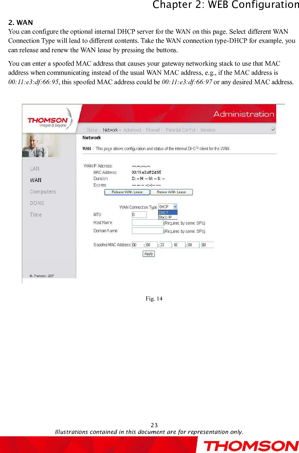 Chapter 2:WEB ConfigurationIllustrations contained in this document are for representation only.232. WANYou can configure the optional internal DHCP server for the WAN on this page.Select different WAN Connection Type will lead to different contents. Take the WAN connection type-DHCP for example, you can release and renew the WAN lease by pressing the buttons. You can enter a spoofed MAC address that causes your gateway networking stack to use that MAC address when communicating instead of the usual WAN MAC address, e.g., if the MAC address is00:11:e3:df:66:95, this spoofed MAC address could be 00:11:e3:df:66:97 or any desired MAC address.Fig. 14