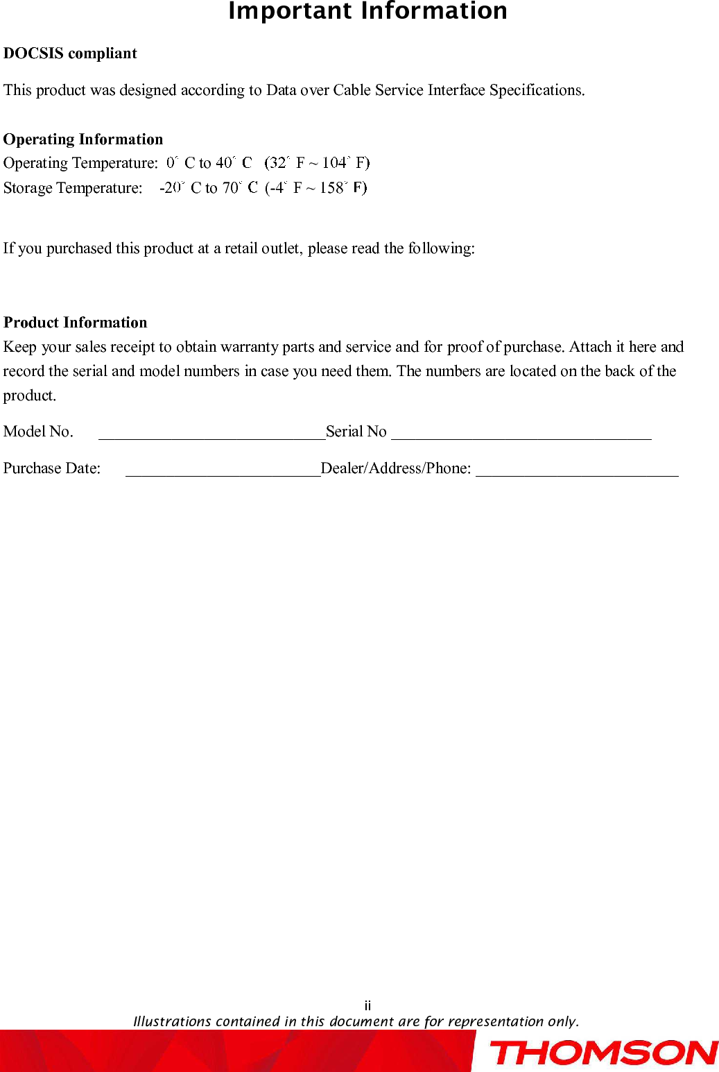 Important InformationiiIllustrations contained in this document are for representation only.DOCSIS compliantThis product was designed according to Data over Cable Service Interface Specifications.Operating InformationOperating Temperature: C to F ~Storage Temperature: -2 Cto70 (-4 F ~158If you purchased this product at a retail outlet, please read the following:Product InformationKeep your sales receipt to obtain warranty parts and service and forproof of purchase. Attach it here and record the serial and model numbers in case you need them. The numbers are located on the back of the product.Model No.   ____________________________Serial No ________________________________Purchase Date:   ________________________Dealer/Address/Phone: _________________________