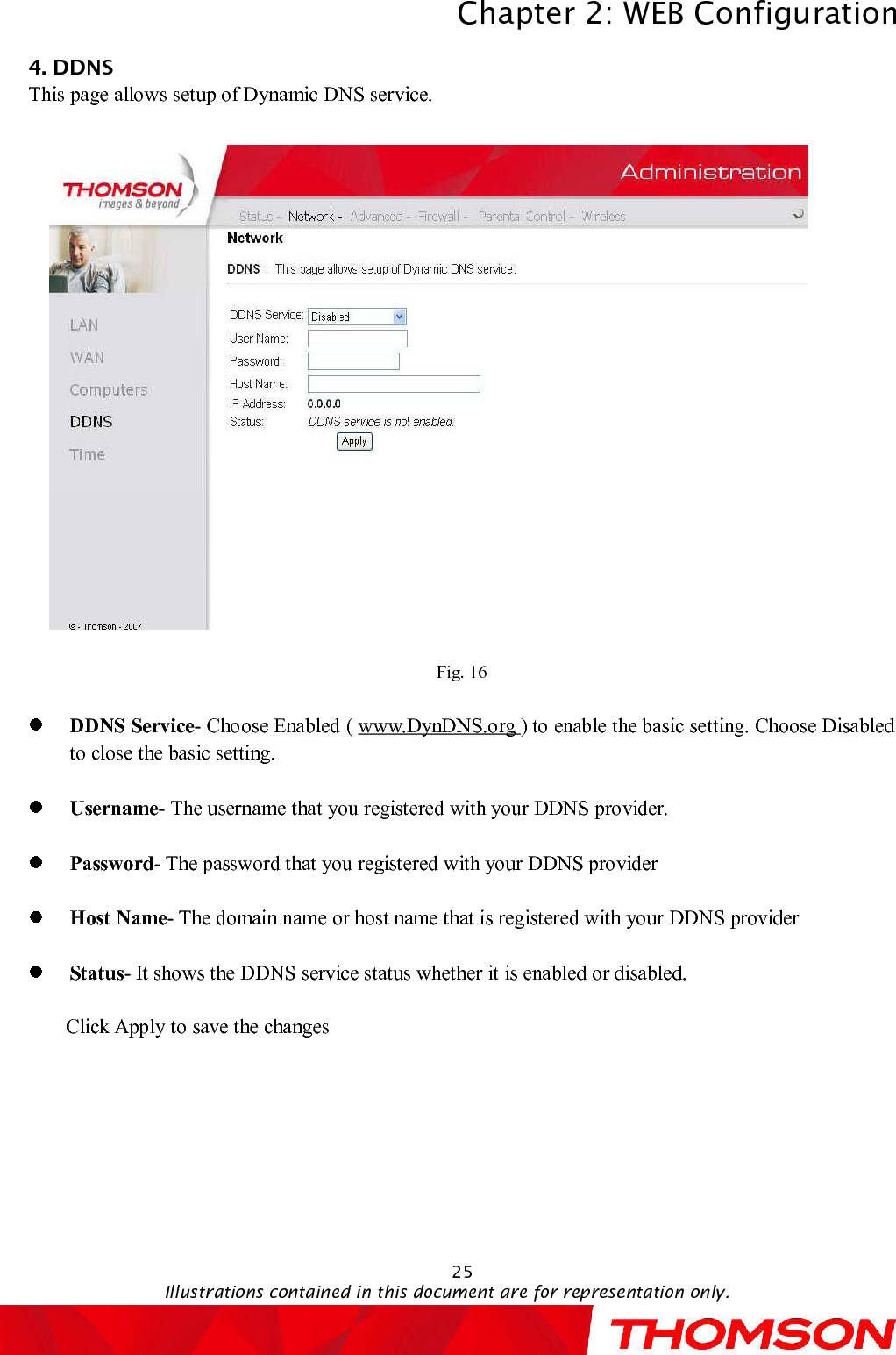 Chapter 2:WEB ConfigurationIllustrations contained in this document are for representation only.254. DDNSThis page allowssetup of Dynamic DNS service.Fig. 16DDNS Service-Choose Enabled(www.DynDNS.org )to enable the basic setting. Choose Disabled to close the basic setting.Username-The username that you registered with your DDNS provider.Password-The password that you registered with your DDNS providerHost Name-The domain name or host name that is registered with your DDNS providerStatus-It shows theDDNS service status whether it is enabled or disabled.Click Apply to save the changes