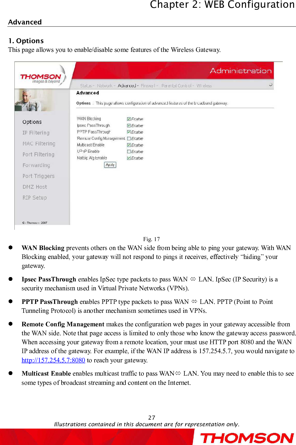 Chapter 2:WEB ConfigurationIllustrations contained in this document are for representation only.27Advanced1. OptionsThis page allows you to enable/disable some features of the Wireless Gateway.Fig. 17WAN Blocking preventsothers on the WAN side from being able to ping your gateway. With WAN Blogateway.Ipsec PassThrough enables IpSec type packets to pass WAN  LAN. IpSec (IP Security) is a security mechanism used in Virtual Private Networks (VPNs). PPTPPassThrough enables PPTP type packets to pass WAN  LAN. PPTP (Point to Point Tunneling Protocol) is another mechanism sometimes used in VPNs. Remote Config Management makesthe configuration web pages in your gateway accessible from the WAN side. Note that page access is limited to only those who know the gateway access password. When accessing your gateway from a remote location, your must use HTTP port 8080 and the WAN IP address of the gateway. For example, if the WAN IP address is 157.254.5.7, you would navigate to http://157.254.5.7:8080 to reach your gateway.Multicast Enable enables multicast traffic to pass WAN LAN. You may need to enable this to see some types of broadcast streaming and content on the Internet.